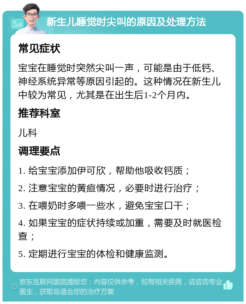 新生儿睡觉时尖叫的原因及处理方法 常见症状 宝宝在睡觉时突然尖叫一声，可能是由于低钙、神经系统异常等原因引起的。这种情况在新生儿中较为常见，尤其是在出生后1-2个月内。 推荐科室 儿科 调理要点 1. 给宝宝添加伊可欣，帮助他吸收钙质； 2. 注意宝宝的黄疸情况，必要时进行治疗； 3. 在喂奶时多喂一些水，避免宝宝口干； 4. 如果宝宝的症状持续或加重，需要及时就医检查； 5. 定期进行宝宝的体检和健康监测。