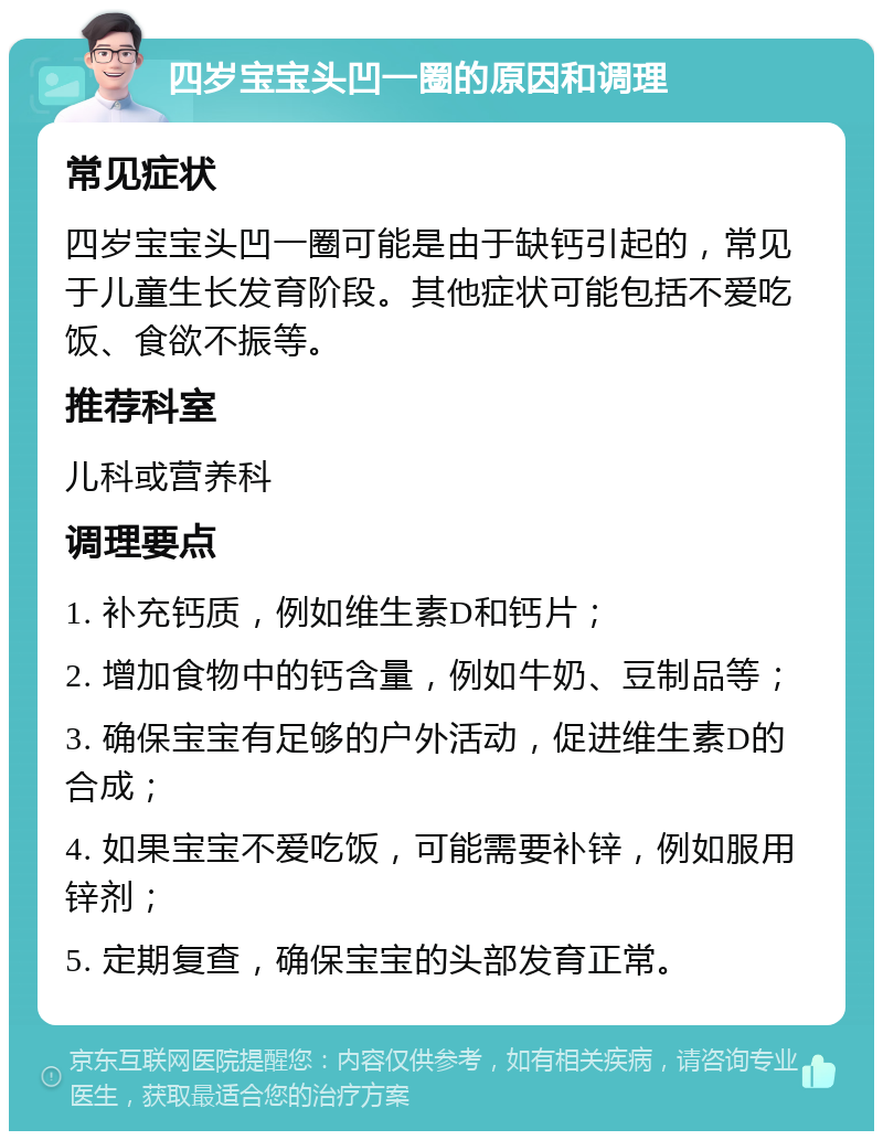 四岁宝宝头凹一圈的原因和调理 常见症状 四岁宝宝头凹一圈可能是由于缺钙引起的，常见于儿童生长发育阶段。其他症状可能包括不爱吃饭、食欲不振等。 推荐科室 儿科或营养科 调理要点 1. 补充钙质，例如维生素D和钙片； 2. 增加食物中的钙含量，例如牛奶、豆制品等； 3. 确保宝宝有足够的户外活动，促进维生素D的合成； 4. 如果宝宝不爱吃饭，可能需要补锌，例如服用锌剂； 5. 定期复查，确保宝宝的头部发育正常。