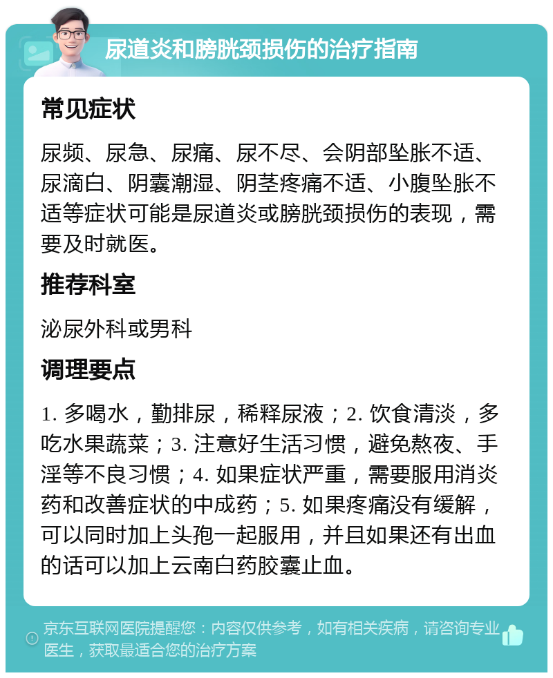 尿道炎和膀胱颈损伤的治疗指南 常见症状 尿频、尿急、尿痛、尿不尽、会阴部坠胀不适、尿滴白、阴囊潮湿、阴茎疼痛不适、小腹坠胀不适等症状可能是尿道炎或膀胱颈损伤的表现，需要及时就医。 推荐科室 泌尿外科或男科 调理要点 1. 多喝水，勤排尿，稀释尿液；2. 饮食清淡，多吃水果蔬菜；3. 注意好生活习惯，避免熬夜、手淫等不良习惯；4. 如果症状严重，需要服用消炎药和改善症状的中成药；5. 如果疼痛没有缓解，可以同时加上头孢一起服用，并且如果还有出血的话可以加上云南白药胶囊止血。