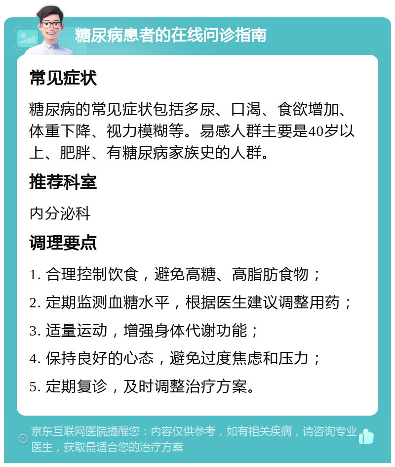 糖尿病患者的在线问诊指南 常见症状 糖尿病的常见症状包括多尿、口渴、食欲增加、体重下降、视力模糊等。易感人群主要是40岁以上、肥胖、有糖尿病家族史的人群。 推荐科室 内分泌科 调理要点 1. 合理控制饮食，避免高糖、高脂肪食物； 2. 定期监测血糖水平，根据医生建议调整用药； 3. 适量运动，增强身体代谢功能； 4. 保持良好的心态，避免过度焦虑和压力； 5. 定期复诊，及时调整治疗方案。