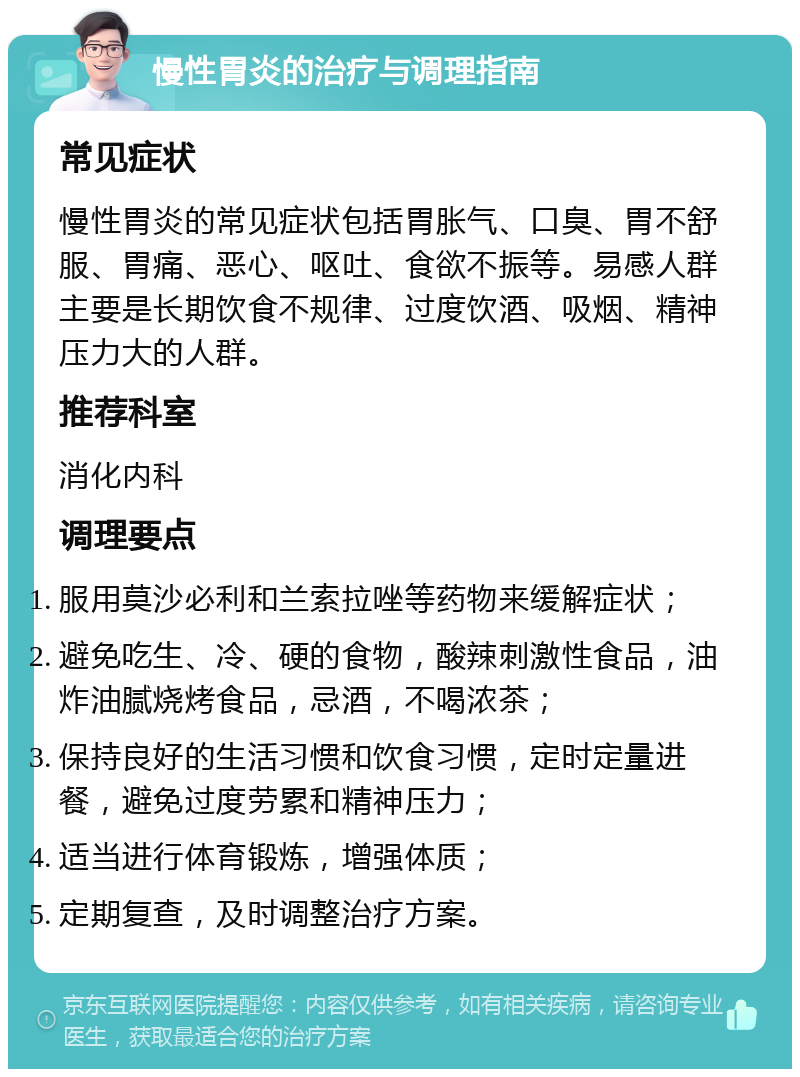 慢性胃炎的治疗与调理指南 常见症状 慢性胃炎的常见症状包括胃胀气、口臭、胃不舒服、胃痛、恶心、呕吐、食欲不振等。易感人群主要是长期饮食不规律、过度饮酒、吸烟、精神压力大的人群。 推荐科室 消化内科 调理要点 服用莫沙必利和兰索拉唑等药物来缓解症状； 避免吃生、冷、硬的食物，酸辣刺激性食品，油炸油腻烧烤食品，忌酒，不喝浓茶； 保持良好的生活习惯和饮食习惯，定时定量进餐，避免过度劳累和精神压力； 适当进行体育锻炼，增强体质； 定期复查，及时调整治疗方案。