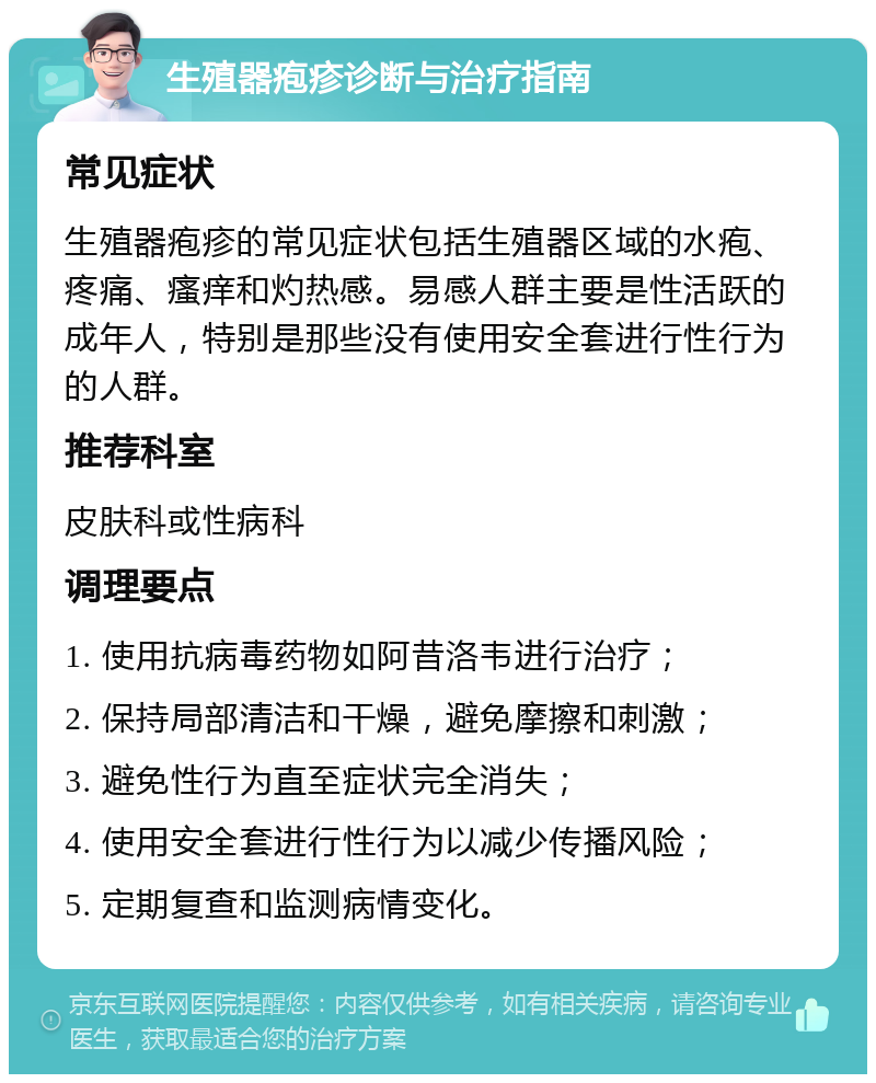 生殖器疱疹诊断与治疗指南 常见症状 生殖器疱疹的常见症状包括生殖器区域的水疱、疼痛、瘙痒和灼热感。易感人群主要是性活跃的成年人，特别是那些没有使用安全套进行性行为的人群。 推荐科室 皮肤科或性病科 调理要点 1. 使用抗病毒药物如阿昔洛韦进行治疗； 2. 保持局部清洁和干燥，避免摩擦和刺激； 3. 避免性行为直至症状完全消失； 4. 使用安全套进行性行为以减少传播风险； 5. 定期复查和监测病情变化。