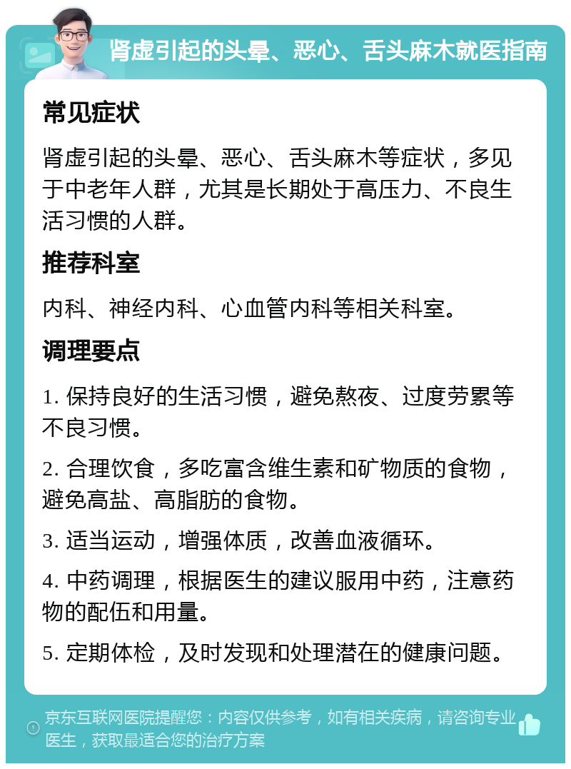 肾虚引起的头晕、恶心、舌头麻木就医指南 常见症状 肾虚引起的头晕、恶心、舌头麻木等症状，多见于中老年人群，尤其是长期处于高压力、不良生活习惯的人群。 推荐科室 内科、神经内科、心血管内科等相关科室。 调理要点 1. 保持良好的生活习惯，避免熬夜、过度劳累等不良习惯。 2. 合理饮食，多吃富含维生素和矿物质的食物，避免高盐、高脂肪的食物。 3. 适当运动，增强体质，改善血液循环。 4. 中药调理，根据医生的建议服用中药，注意药物的配伍和用量。 5. 定期体检，及时发现和处理潜在的健康问题。