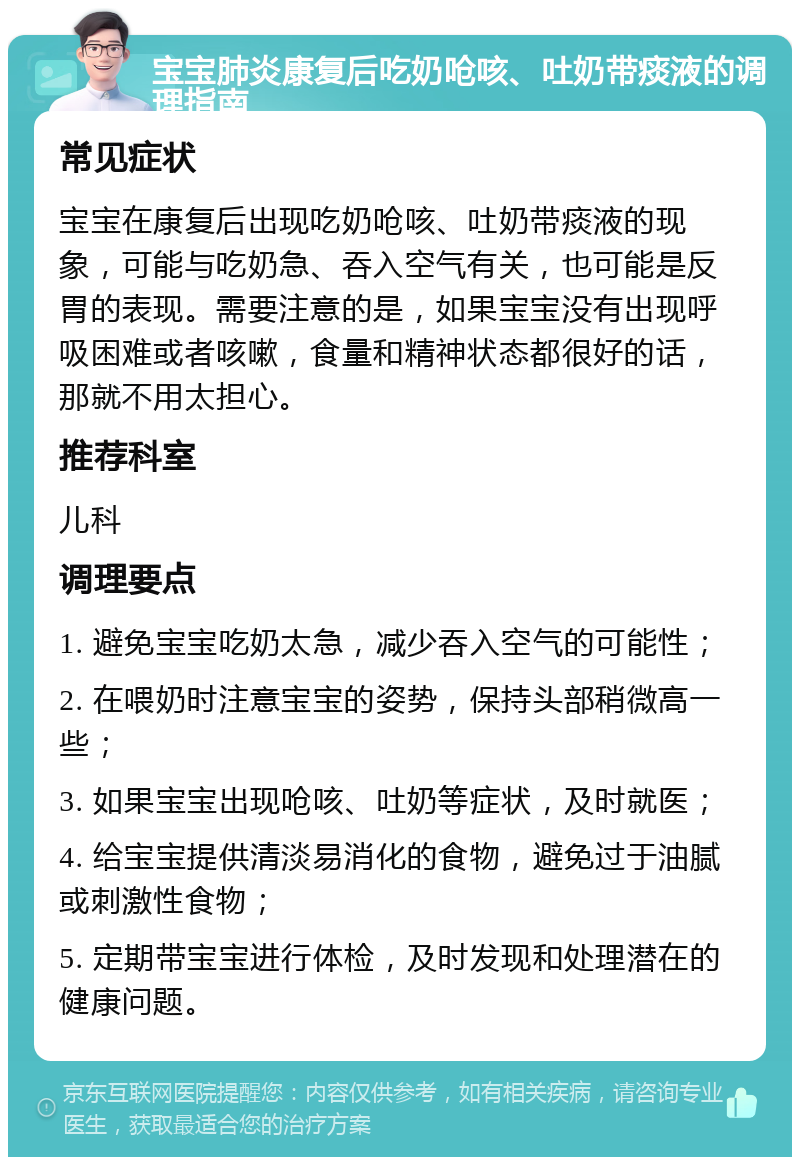 宝宝肺炎康复后吃奶呛咳、吐奶带痰液的调理指南 常见症状 宝宝在康复后出现吃奶呛咳、吐奶带痰液的现象，可能与吃奶急、吞入空气有关，也可能是反胃的表现。需要注意的是，如果宝宝没有出现呼吸困难或者咳嗽，食量和精神状态都很好的话，那就不用太担心。 推荐科室 儿科 调理要点 1. 避免宝宝吃奶太急，减少吞入空气的可能性； 2. 在喂奶时注意宝宝的姿势，保持头部稍微高一些； 3. 如果宝宝出现呛咳、吐奶等症状，及时就医； 4. 给宝宝提供清淡易消化的食物，避免过于油腻或刺激性食物； 5. 定期带宝宝进行体检，及时发现和处理潜在的健康问题。