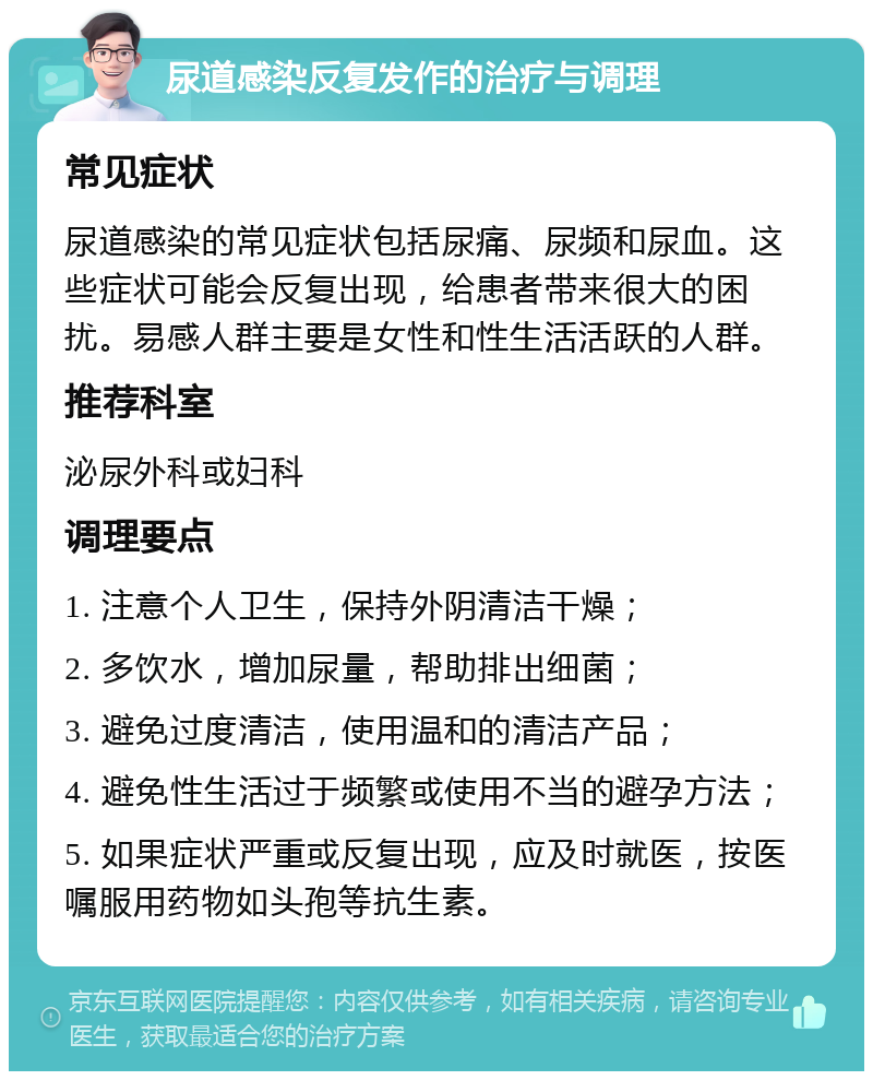 尿道感染反复发作的治疗与调理 常见症状 尿道感染的常见症状包括尿痛、尿频和尿血。这些症状可能会反复出现，给患者带来很大的困扰。易感人群主要是女性和性生活活跃的人群。 推荐科室 泌尿外科或妇科 调理要点 1. 注意个人卫生，保持外阴清洁干燥； 2. 多饮水，增加尿量，帮助排出细菌； 3. 避免过度清洁，使用温和的清洁产品； 4. 避免性生活过于频繁或使用不当的避孕方法； 5. 如果症状严重或反复出现，应及时就医，按医嘱服用药物如头孢等抗生素。