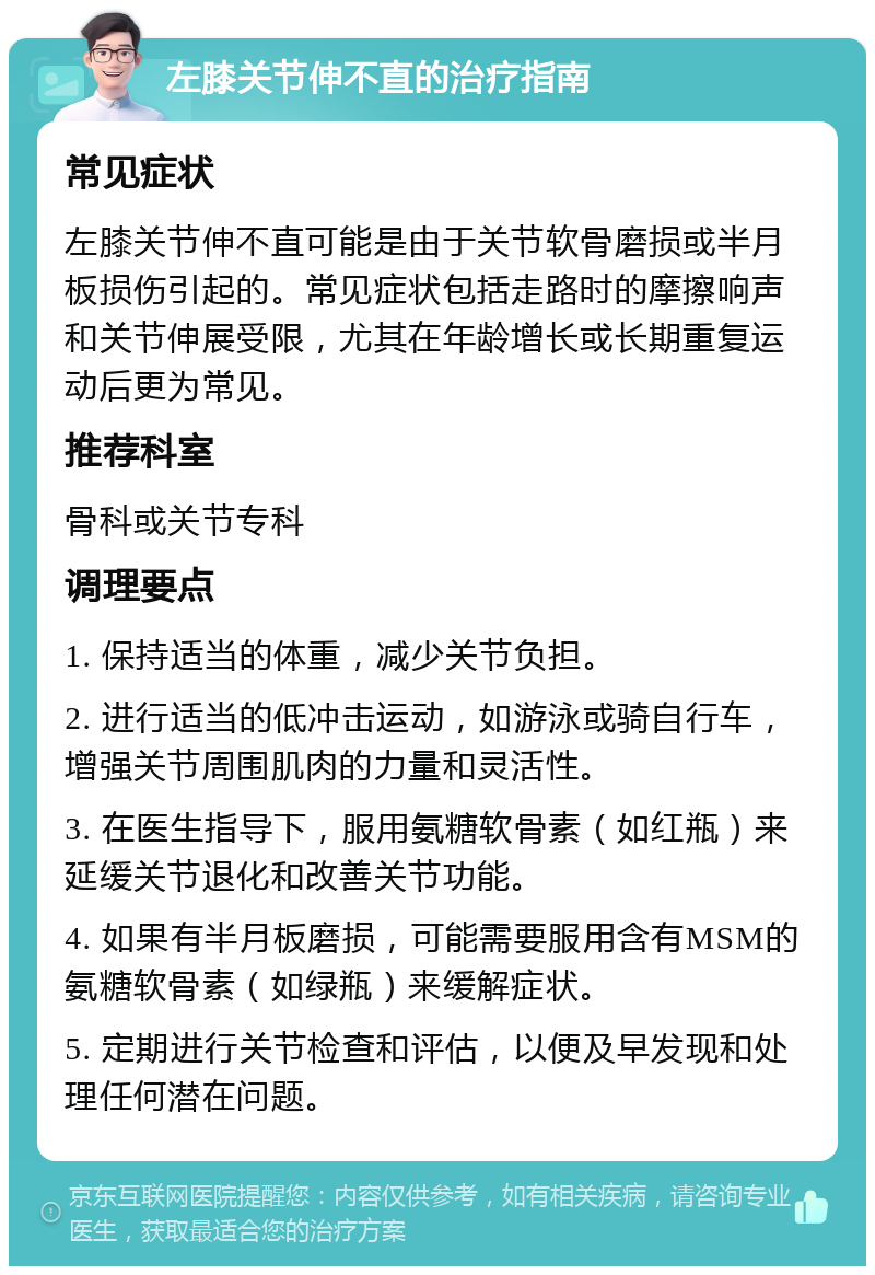 左膝关节伸不直的治疗指南 常见症状 左膝关节伸不直可能是由于关节软骨磨损或半月板损伤引起的。常见症状包括走路时的摩擦响声和关节伸展受限，尤其在年龄增长或长期重复运动后更为常见。 推荐科室 骨科或关节专科 调理要点 1. 保持适当的体重，减少关节负担。 2. 进行适当的低冲击运动，如游泳或骑自行车，增强关节周围肌肉的力量和灵活性。 3. 在医生指导下，服用氨糖软骨素（如红瓶）来延缓关节退化和改善关节功能。 4. 如果有半月板磨损，可能需要服用含有MSM的氨糖软骨素（如绿瓶）来缓解症状。 5. 定期进行关节检查和评估，以便及早发现和处理任何潜在问题。