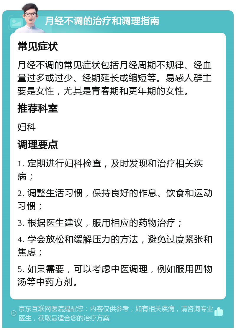 月经不调的治疗和调理指南 常见症状 月经不调的常见症状包括月经周期不规律、经血量过多或过少、经期延长或缩短等。易感人群主要是女性，尤其是青春期和更年期的女性。 推荐科室 妇科 调理要点 1. 定期进行妇科检查，及时发现和治疗相关疾病； 2. 调整生活习惯，保持良好的作息、饮食和运动习惯； 3. 根据医生建议，服用相应的药物治疗； 4. 学会放松和缓解压力的方法，避免过度紧张和焦虑； 5. 如果需要，可以考虑中医调理，例如服用四物汤等中药方剂。