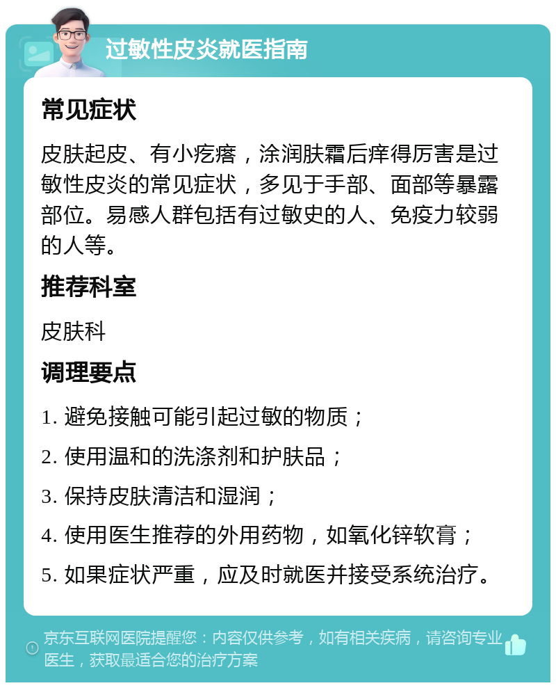 过敏性皮炎就医指南 常见症状 皮肤起皮、有小疙瘩，涂润肤霜后痒得厉害是过敏性皮炎的常见症状，多见于手部、面部等暴露部位。易感人群包括有过敏史的人、免疫力较弱的人等。 推荐科室 皮肤科 调理要点 1. 避免接触可能引起过敏的物质； 2. 使用温和的洗涤剂和护肤品； 3. 保持皮肤清洁和湿润； 4. 使用医生推荐的外用药物，如氧化锌软膏； 5. 如果症状严重，应及时就医并接受系统治疗。