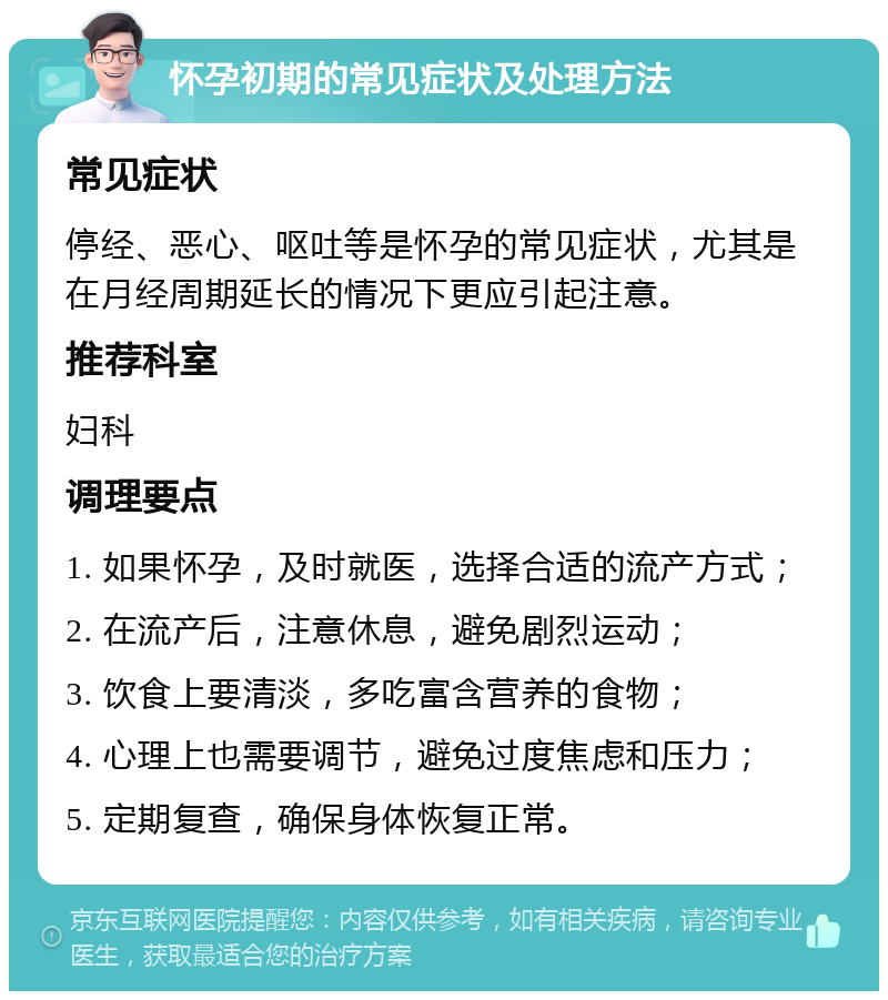 怀孕初期的常见症状及处理方法 常见症状 停经、恶心、呕吐等是怀孕的常见症状，尤其是在月经周期延长的情况下更应引起注意。 推荐科室 妇科 调理要点 1. 如果怀孕，及时就医，选择合适的流产方式； 2. 在流产后，注意休息，避免剧烈运动； 3. 饮食上要清淡，多吃富含营养的食物； 4. 心理上也需要调节，避免过度焦虑和压力； 5. 定期复查，确保身体恢复正常。