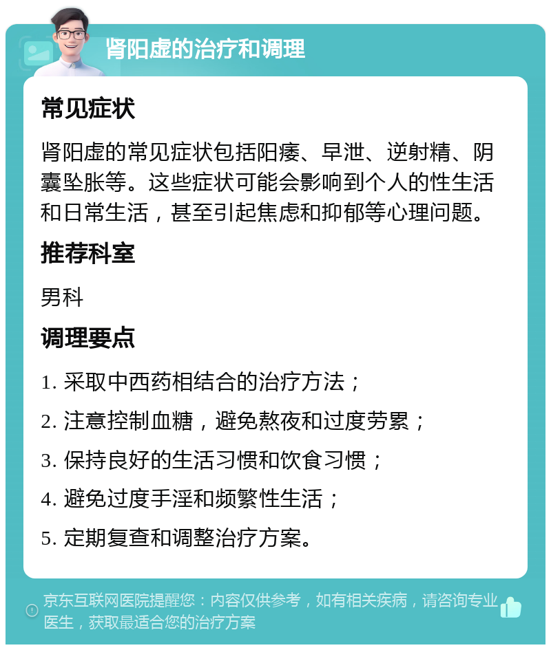 肾阳虚的治疗和调理 常见症状 肾阳虚的常见症状包括阳痿、早泄、逆射精、阴囊坠胀等。这些症状可能会影响到个人的性生活和日常生活，甚至引起焦虑和抑郁等心理问题。 推荐科室 男科 调理要点 1. 采取中西药相结合的治疗方法； 2. 注意控制血糖，避免熬夜和过度劳累； 3. 保持良好的生活习惯和饮食习惯； 4. 避免过度手淫和频繁性生活； 5. 定期复查和调整治疗方案。