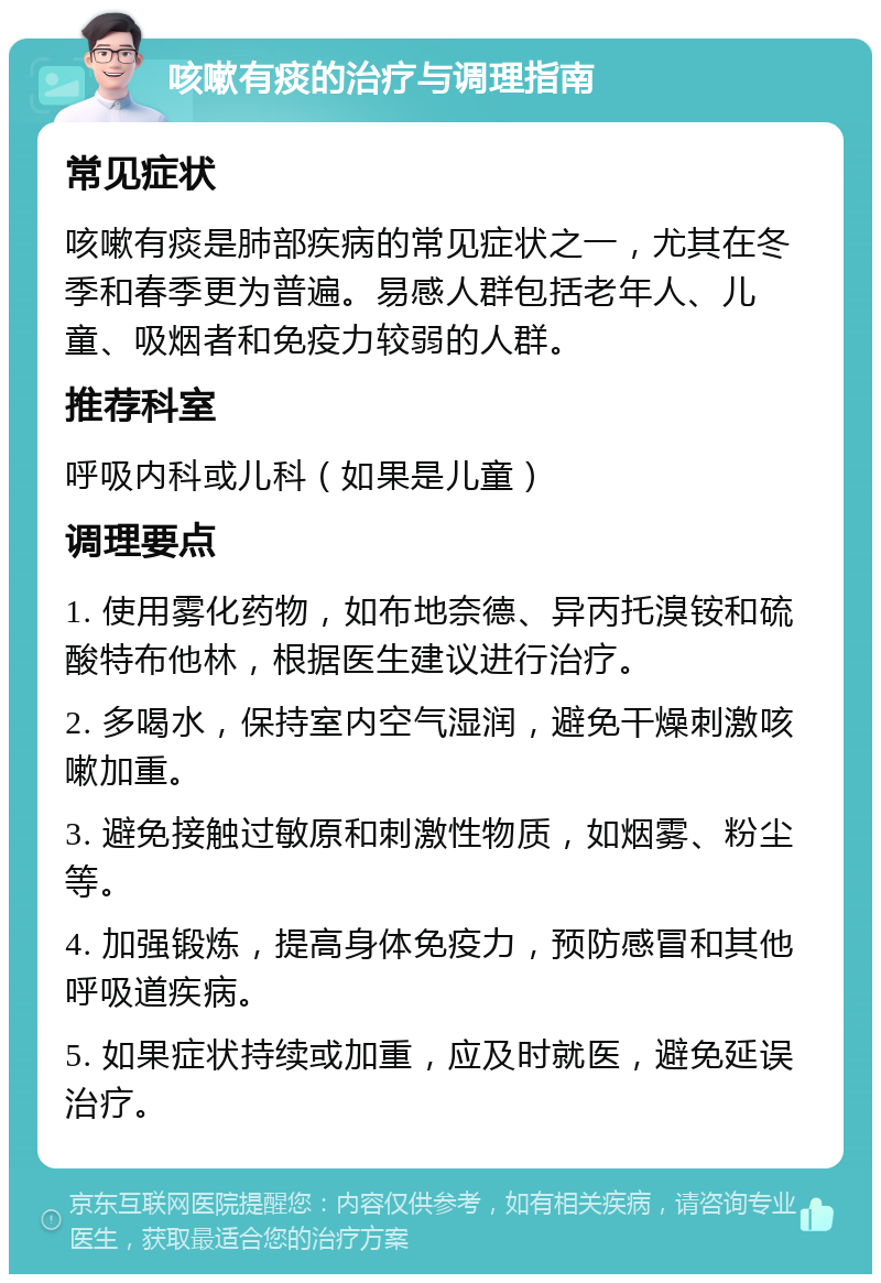 咳嗽有痰的治疗与调理指南 常见症状 咳嗽有痰是肺部疾病的常见症状之一，尤其在冬季和春季更为普遍。易感人群包括老年人、儿童、吸烟者和免疫力较弱的人群。 推荐科室 呼吸内科或儿科（如果是儿童） 调理要点 1. 使用雾化药物，如布地奈德、异丙托溴铵和硫酸特布他林，根据医生建议进行治疗。 2. 多喝水，保持室内空气湿润，避免干燥刺激咳嗽加重。 3. 避免接触过敏原和刺激性物质，如烟雾、粉尘等。 4. 加强锻炼，提高身体免疫力，预防感冒和其他呼吸道疾病。 5. 如果症状持续或加重，应及时就医，避免延误治疗。