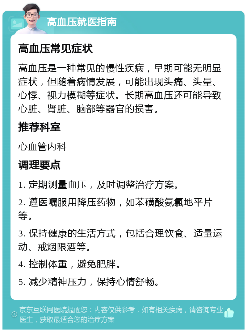 高血压就医指南 高血压常见症状 高血压是一种常见的慢性疾病，早期可能无明显症状，但随着病情发展，可能出现头痛、头晕、心悸、视力模糊等症状。长期高血压还可能导致心脏、肾脏、脑部等器官的损害。 推荐科室 心血管内科 调理要点 1. 定期测量血压，及时调整治疗方案。 2. 遵医嘱服用降压药物，如苯磺酸氨氯地平片等。 3. 保持健康的生活方式，包括合理饮食、适量运动、戒烟限酒等。 4. 控制体重，避免肥胖。 5. 减少精神压力，保持心情舒畅。