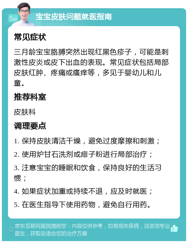 宝宝皮肤问题就医指南 常见症状 三月龄宝宝胳膊突然出现红黑色疹子，可能是刺激性皮炎或皮下出血的表现。常见症状包括局部皮肤红肿、疼痛或瘙痒等，多见于婴幼儿和儿童。 推荐科室 皮肤科 调理要点 1. 保持皮肤清洁干燥，避免过度摩擦和刺激； 2. 使用炉甘石洗剂或痱子粉进行局部治疗； 3. 注意宝宝的睡眠和饮食，保持良好的生活习惯； 4. 如果症状加重或持续不退，应及时就医； 5. 在医生指导下使用药物，避免自行用药。