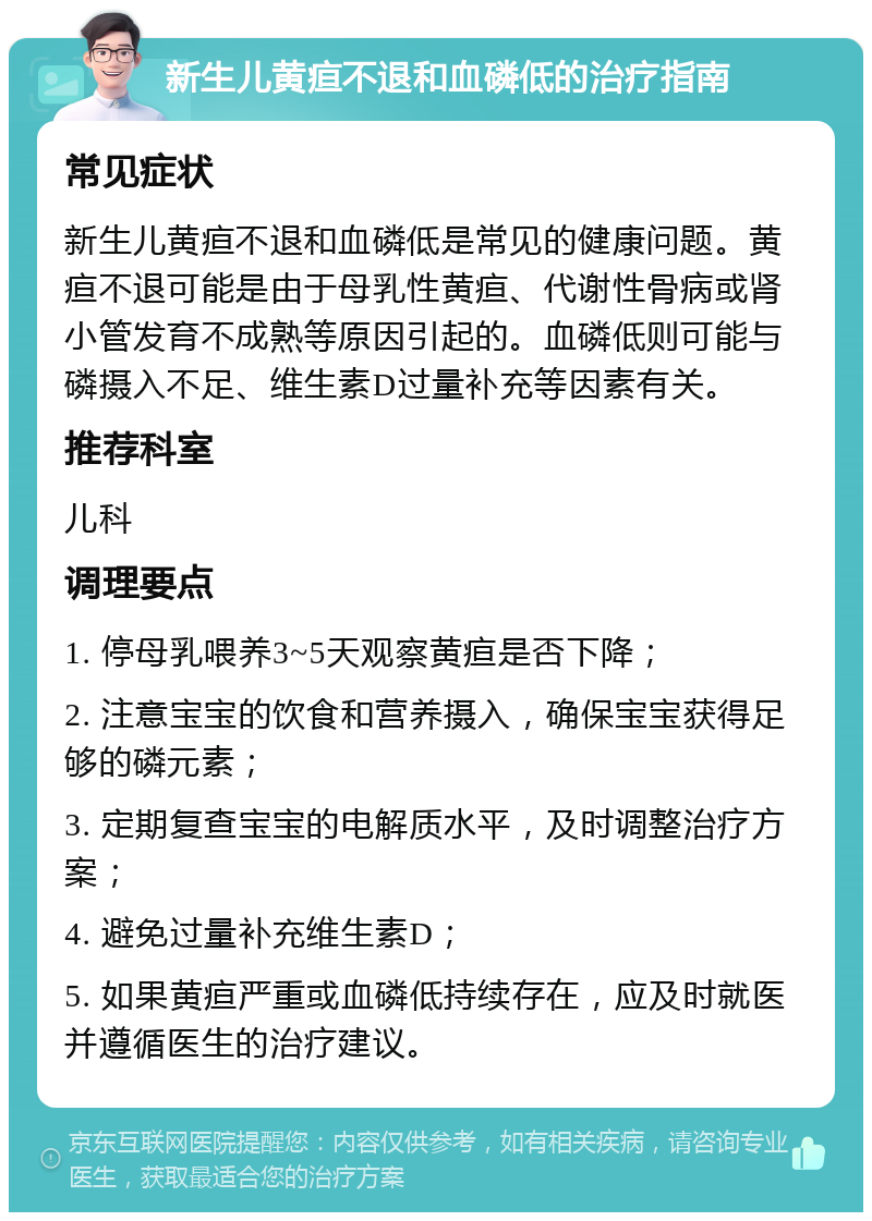 新生儿黄疸不退和血磷低的治疗指南 常见症状 新生儿黄疸不退和血磷低是常见的健康问题。黄疸不退可能是由于母乳性黄疸、代谢性骨病或肾小管发育不成熟等原因引起的。血磷低则可能与磷摄入不足、维生素D过量补充等因素有关。 推荐科室 儿科 调理要点 1. 停母乳喂养3~5天观察黄疸是否下降； 2. 注意宝宝的饮食和营养摄入，确保宝宝获得足够的磷元素； 3. 定期复查宝宝的电解质水平，及时调整治疗方案； 4. 避免过量补充维生素D； 5. 如果黄疸严重或血磷低持续存在，应及时就医并遵循医生的治疗建议。