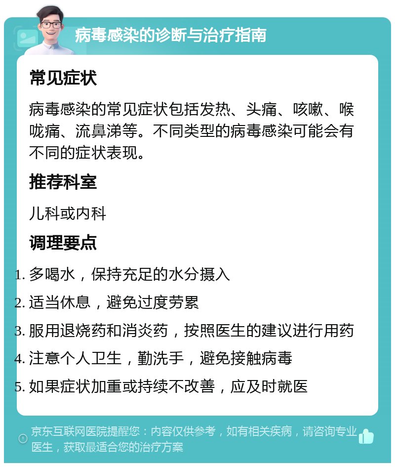 病毒感染的诊断与治疗指南 常见症状 病毒感染的常见症状包括发热、头痛、咳嗽、喉咙痛、流鼻涕等。不同类型的病毒感染可能会有不同的症状表现。 推荐科室 儿科或内科 调理要点 多喝水，保持充足的水分摄入 适当休息，避免过度劳累 服用退烧药和消炎药，按照医生的建议进行用药 注意个人卫生，勤洗手，避免接触病毒 如果症状加重或持续不改善，应及时就医