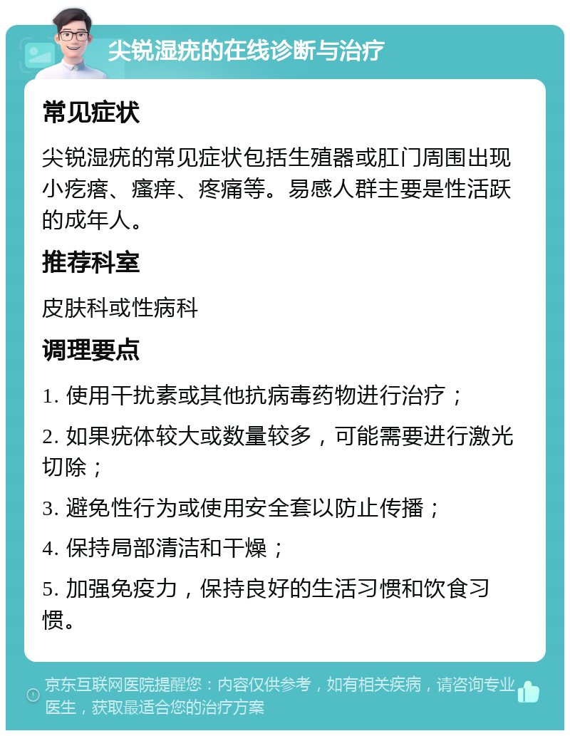 尖锐湿疣的在线诊断与治疗 常见症状 尖锐湿疣的常见症状包括生殖器或肛门周围出现小疙瘩、瘙痒、疼痛等。易感人群主要是性活跃的成年人。 推荐科室 皮肤科或性病科 调理要点 1. 使用干扰素或其他抗病毒药物进行治疗； 2. 如果疣体较大或数量较多，可能需要进行激光切除； 3. 避免性行为或使用安全套以防止传播； 4. 保持局部清洁和干燥； 5. 加强免疫力，保持良好的生活习惯和饮食习惯。