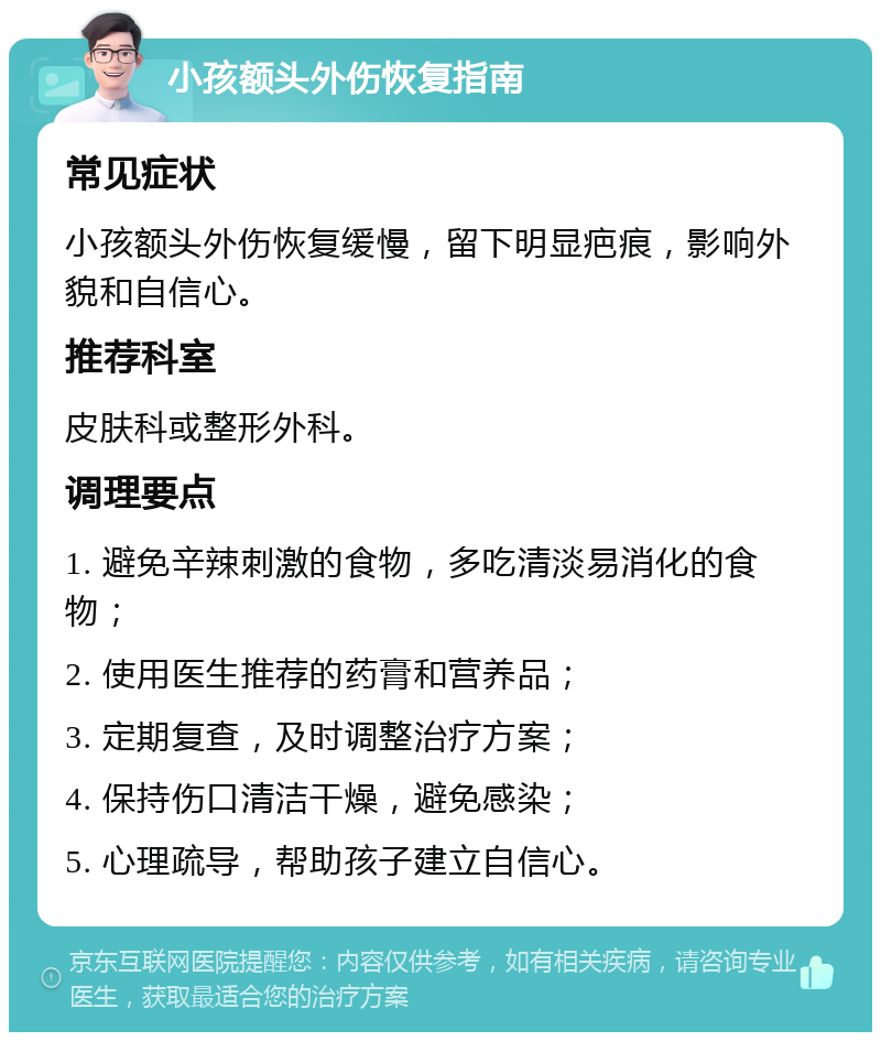 小孩额头外伤恢复指南 常见症状 小孩额头外伤恢复缓慢，留下明显疤痕，影响外貌和自信心。 推荐科室 皮肤科或整形外科。 调理要点 1. 避免辛辣刺激的食物，多吃清淡易消化的食物； 2. 使用医生推荐的药膏和营养品； 3. 定期复查，及时调整治疗方案； 4. 保持伤口清洁干燥，避免感染； 5. 心理疏导，帮助孩子建立自信心。