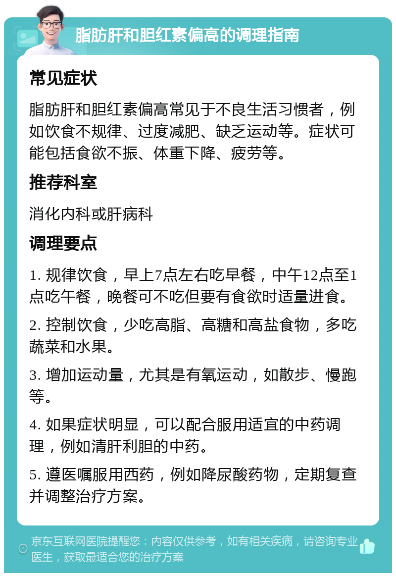 脂肪肝和胆红素偏高的调理指南 常见症状 脂肪肝和胆红素偏高常见于不良生活习惯者，例如饮食不规律、过度减肥、缺乏运动等。症状可能包括食欲不振、体重下降、疲劳等。 推荐科室 消化内科或肝病科 调理要点 1. 规律饮食，早上7点左右吃早餐，中午12点至1点吃午餐，晚餐可不吃但要有食欲时适量进食。 2. 控制饮食，少吃高脂、高糖和高盐食物，多吃蔬菜和水果。 3. 增加运动量，尤其是有氧运动，如散步、慢跑等。 4. 如果症状明显，可以配合服用适宜的中药调理，例如清肝利胆的中药。 5. 遵医嘱服用西药，例如降尿酸药物，定期复查并调整治疗方案。