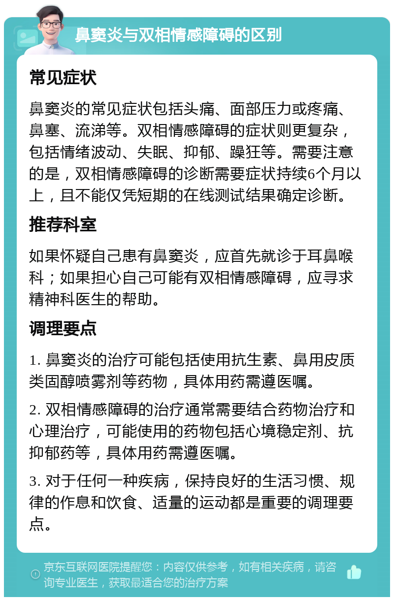 鼻窦炎与双相情感障碍的区别 常见症状 鼻窦炎的常见症状包括头痛、面部压力或疼痛、鼻塞、流涕等。双相情感障碍的症状则更复杂，包括情绪波动、失眠、抑郁、躁狂等。需要注意的是，双相情感障碍的诊断需要症状持续6个月以上，且不能仅凭短期的在线测试结果确定诊断。 推荐科室 如果怀疑自己患有鼻窦炎，应首先就诊于耳鼻喉科；如果担心自己可能有双相情感障碍，应寻求精神科医生的帮助。 调理要点 1. 鼻窦炎的治疗可能包括使用抗生素、鼻用皮质类固醇喷雾剂等药物，具体用药需遵医嘱。 2. 双相情感障碍的治疗通常需要结合药物治疗和心理治疗，可能使用的药物包括心境稳定剂、抗抑郁药等，具体用药需遵医嘱。 3. 对于任何一种疾病，保持良好的生活习惯、规律的作息和饮食、适量的运动都是重要的调理要点。