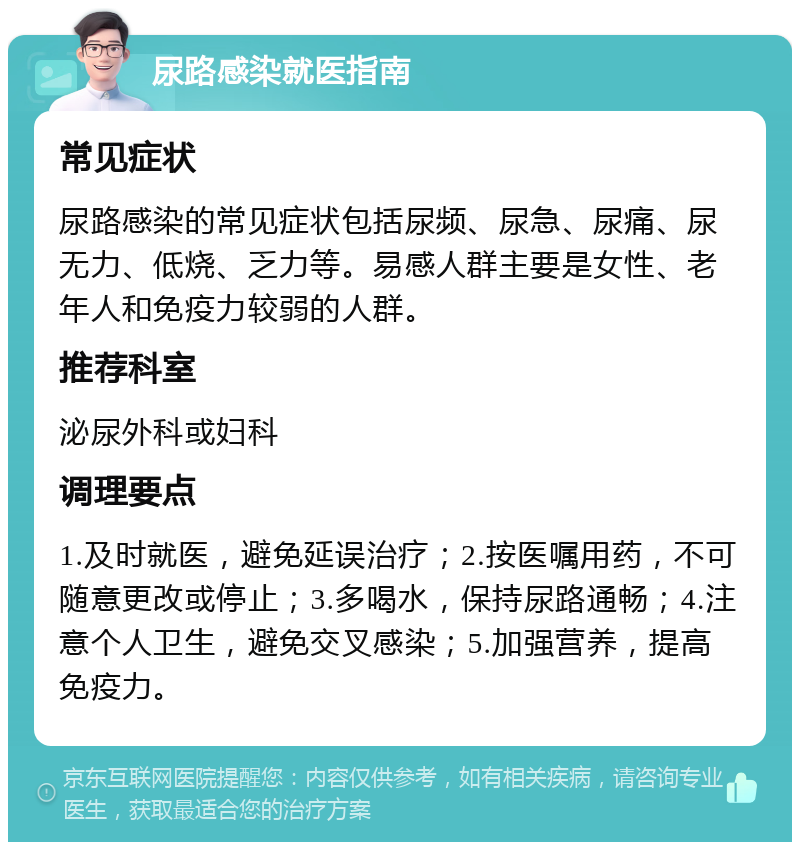 尿路感染就医指南 常见症状 尿路感染的常见症状包括尿频、尿急、尿痛、尿无力、低烧、乏力等。易感人群主要是女性、老年人和免疫力较弱的人群。 推荐科室 泌尿外科或妇科 调理要点 1.及时就医，避免延误治疗；2.按医嘱用药，不可随意更改或停止；3.多喝水，保持尿路通畅；4.注意个人卫生，避免交叉感染；5.加强营养，提高免疫力。