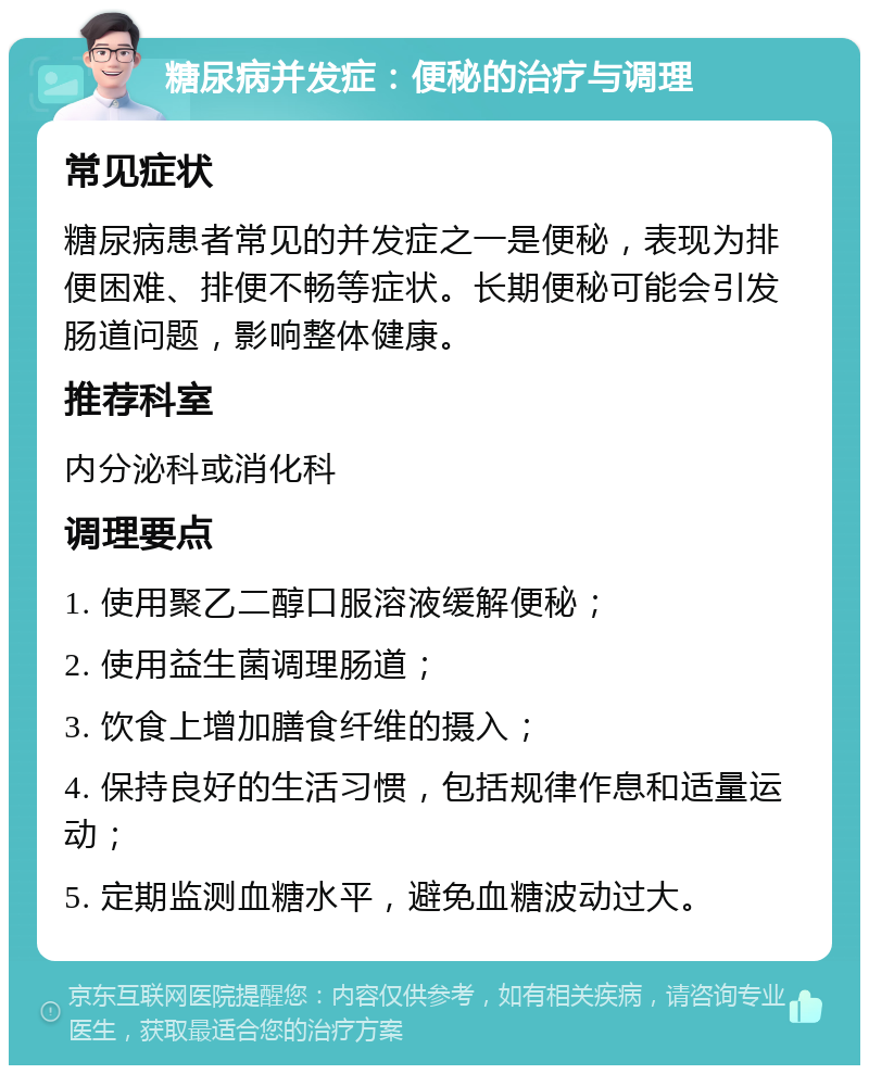 糖尿病并发症：便秘的治疗与调理 常见症状 糖尿病患者常见的并发症之一是便秘，表现为排便困难、排便不畅等症状。长期便秘可能会引发肠道问题，影响整体健康。 推荐科室 内分泌科或消化科 调理要点 1. 使用聚乙二醇口服溶液缓解便秘； 2. 使用益生菌调理肠道； 3. 饮食上增加膳食纤维的摄入； 4. 保持良好的生活习惯，包括规律作息和适量运动； 5. 定期监测血糖水平，避免血糖波动过大。