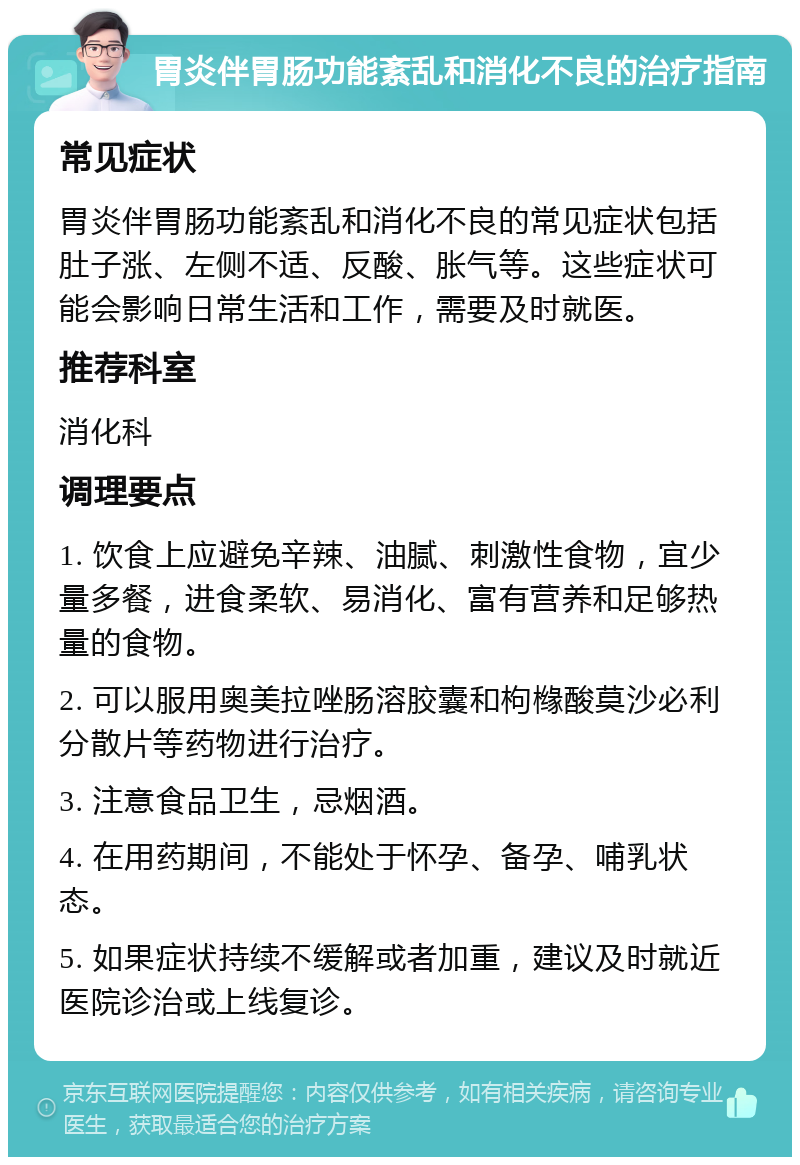 胃炎伴胃肠功能紊乱和消化不良的治疗指南 常见症状 胃炎伴胃肠功能紊乱和消化不良的常见症状包括肚子涨、左侧不适、反酸、胀气等。这些症状可能会影响日常生活和工作，需要及时就医。 推荐科室 消化科 调理要点 1. 饮食上应避免辛辣、油腻、刺激性食物，宜少量多餐，进食柔软、易消化、富有营养和足够热量的食物。 2. 可以服用奥美拉唑肠溶胶囊和枸橼酸莫沙必利分散片等药物进行治疗。 3. 注意食品卫生，忌烟酒。 4. 在用药期间，不能处于怀孕、备孕、哺乳状态。 5. 如果症状持续不缓解或者加重，建议及时就近医院诊治或上线复诊。