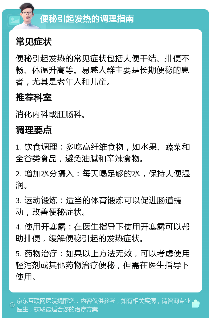 便秘引起发热的调理指南 常见症状 便秘引起发热的常见症状包括大便干结、排便不畅、体温升高等。易感人群主要是长期便秘的患者，尤其是老年人和儿童。 推荐科室 消化内科或肛肠科。 调理要点 1. 饮食调理：多吃高纤维食物，如水果、蔬菜和全谷类食品，避免油腻和辛辣食物。 2. 增加水分摄入：每天喝足够的水，保持大便湿润。 3. 运动锻炼：适当的体育锻炼可以促进肠道蠕动，改善便秘症状。 4. 使用开塞露：在医生指导下使用开塞露可以帮助排便，缓解便秘引起的发热症状。 5. 药物治疗：如果以上方法无效，可以考虑使用轻泻剂或其他药物治疗便秘，但需在医生指导下使用。