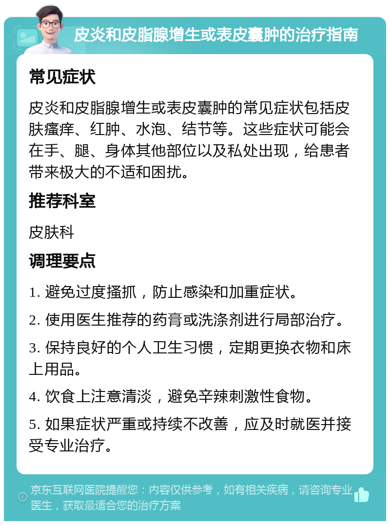 皮炎和皮脂腺增生或表皮囊肿的治疗指南 常见症状 皮炎和皮脂腺增生或表皮囊肿的常见症状包括皮肤瘙痒、红肿、水泡、结节等。这些症状可能会在手、腿、身体其他部位以及私处出现，给患者带来极大的不适和困扰。 推荐科室 皮肤科 调理要点 1. 避免过度搔抓，防止感染和加重症状。 2. 使用医生推荐的药膏或洗涤剂进行局部治疗。 3. 保持良好的个人卫生习惯，定期更换衣物和床上用品。 4. 饮食上注意清淡，避免辛辣刺激性食物。 5. 如果症状严重或持续不改善，应及时就医并接受专业治疗。