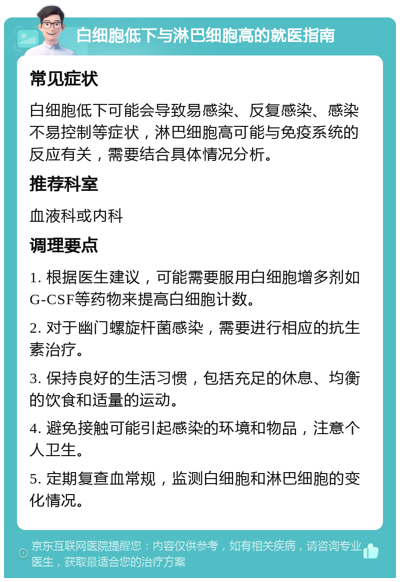 白细胞低下与淋巴细胞高的就医指南 常见症状 白细胞低下可能会导致易感染、反复感染、感染不易控制等症状，淋巴细胞高可能与免疫系统的反应有关，需要结合具体情况分析。 推荐科室 血液科或内科 调理要点 1. 根据医生建议，可能需要服用白细胞增多剂如G-CSF等药物来提高白细胞计数。 2. 对于幽门螺旋杆菌感染，需要进行相应的抗生素治疗。 3. 保持良好的生活习惯，包括充足的休息、均衡的饮食和适量的运动。 4. 避免接触可能引起感染的环境和物品，注意个人卫生。 5. 定期复查血常规，监测白细胞和淋巴细胞的变化情况。