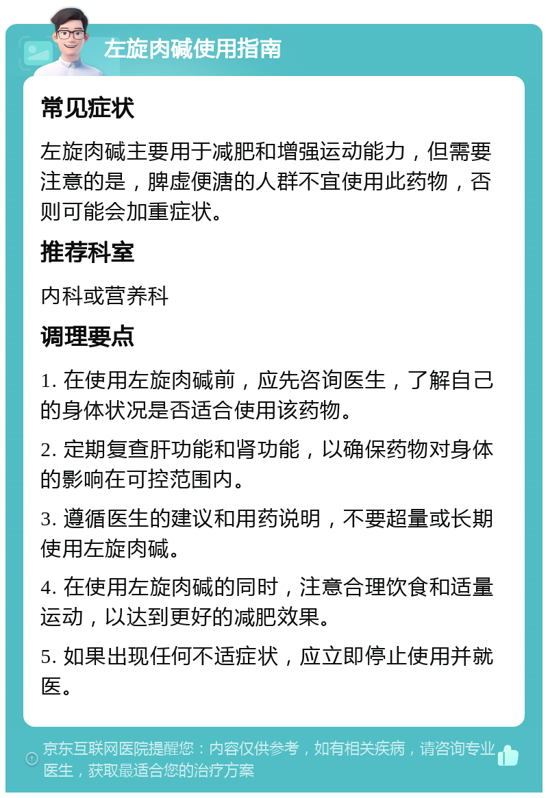 左旋肉碱使用指南 常见症状 左旋肉碱主要用于减肥和增强运动能力，但需要注意的是，脾虚便溏的人群不宜使用此药物，否则可能会加重症状。 推荐科室 内科或营养科 调理要点 1. 在使用左旋肉碱前，应先咨询医生，了解自己的身体状况是否适合使用该药物。 2. 定期复查肝功能和肾功能，以确保药物对身体的影响在可控范围内。 3. 遵循医生的建议和用药说明，不要超量或长期使用左旋肉碱。 4. 在使用左旋肉碱的同时，注意合理饮食和适量运动，以达到更好的减肥效果。 5. 如果出现任何不适症状，应立即停止使用并就医。