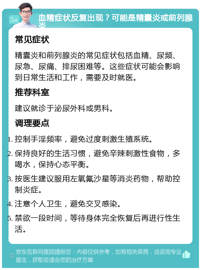 血精症状反复出现？可能是精囊炎或前列腺炎 常见症状 精囊炎和前列腺炎的常见症状包括血精、尿频、尿急、尿痛、排尿困难等。这些症状可能会影响到日常生活和工作，需要及时就医。 推荐科室 建议就诊于泌尿外科或男科。 调理要点 控制手淫频率，避免过度刺激生殖系统。 保持良好的生活习惯，避免辛辣刺激性食物，多喝水，保持心态平衡。 按医生建议服用左氧氟沙星等消炎药物，帮助控制炎症。 注意个人卫生，避免交叉感染。 禁欲一段时间，等待身体完全恢复后再进行性生活。