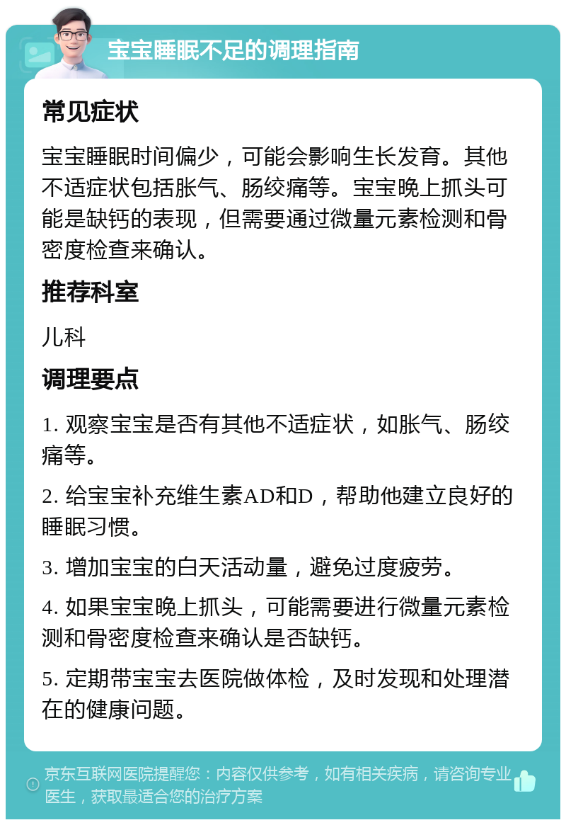 宝宝睡眠不足的调理指南 常见症状 宝宝睡眠时间偏少，可能会影响生长发育。其他不适症状包括胀气、肠绞痛等。宝宝晚上抓头可能是缺钙的表现，但需要通过微量元素检测和骨密度检查来确认。 推荐科室 儿科 调理要点 1. 观察宝宝是否有其他不适症状，如胀气、肠绞痛等。 2. 给宝宝补充维生素AD和D，帮助他建立良好的睡眠习惯。 3. 增加宝宝的白天活动量，避免过度疲劳。 4. 如果宝宝晚上抓头，可能需要进行微量元素检测和骨密度检查来确认是否缺钙。 5. 定期带宝宝去医院做体检，及时发现和处理潜在的健康问题。