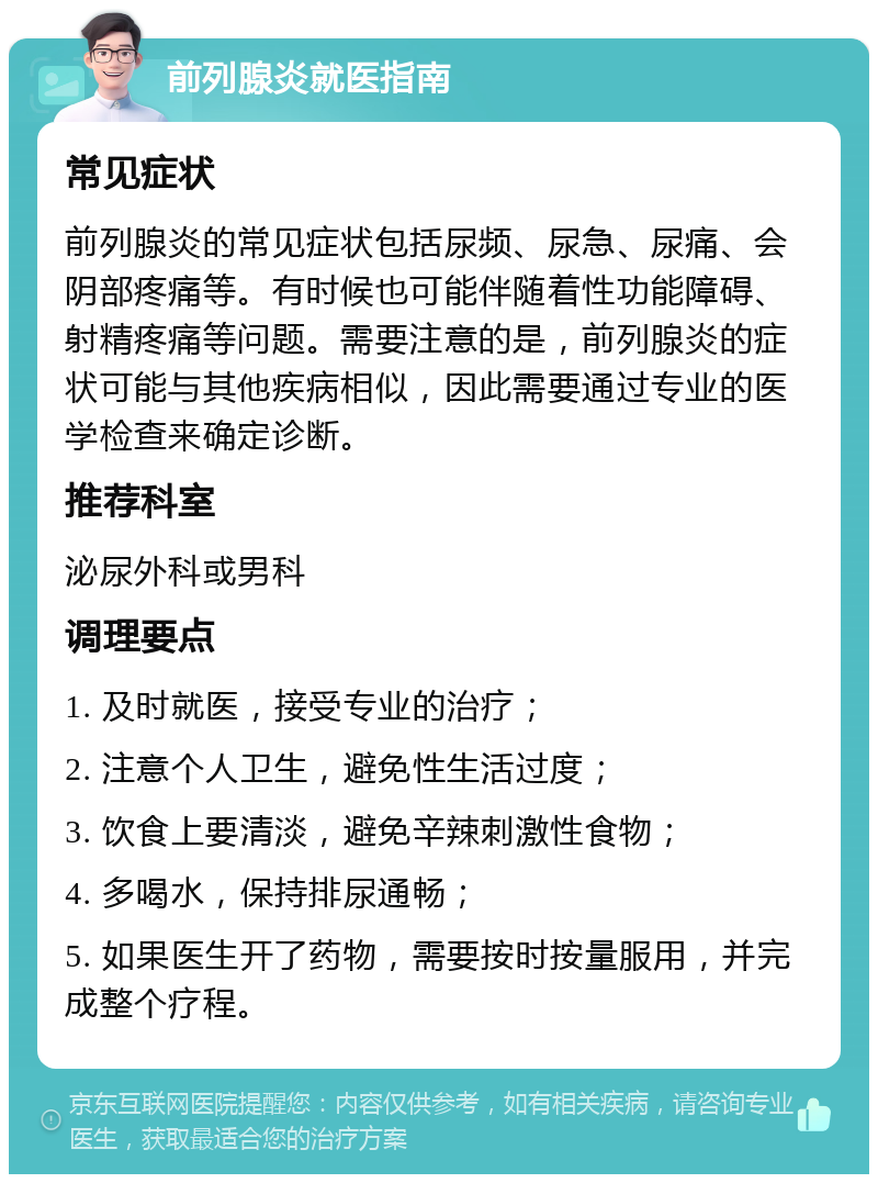 前列腺炎就医指南 常见症状 前列腺炎的常见症状包括尿频、尿急、尿痛、会阴部疼痛等。有时候也可能伴随着性功能障碍、射精疼痛等问题。需要注意的是，前列腺炎的症状可能与其他疾病相似，因此需要通过专业的医学检查来确定诊断。 推荐科室 泌尿外科或男科 调理要点 1. 及时就医，接受专业的治疗； 2. 注意个人卫生，避免性生活过度； 3. 饮食上要清淡，避免辛辣刺激性食物； 4. 多喝水，保持排尿通畅； 5. 如果医生开了药物，需要按时按量服用，并完成整个疗程。