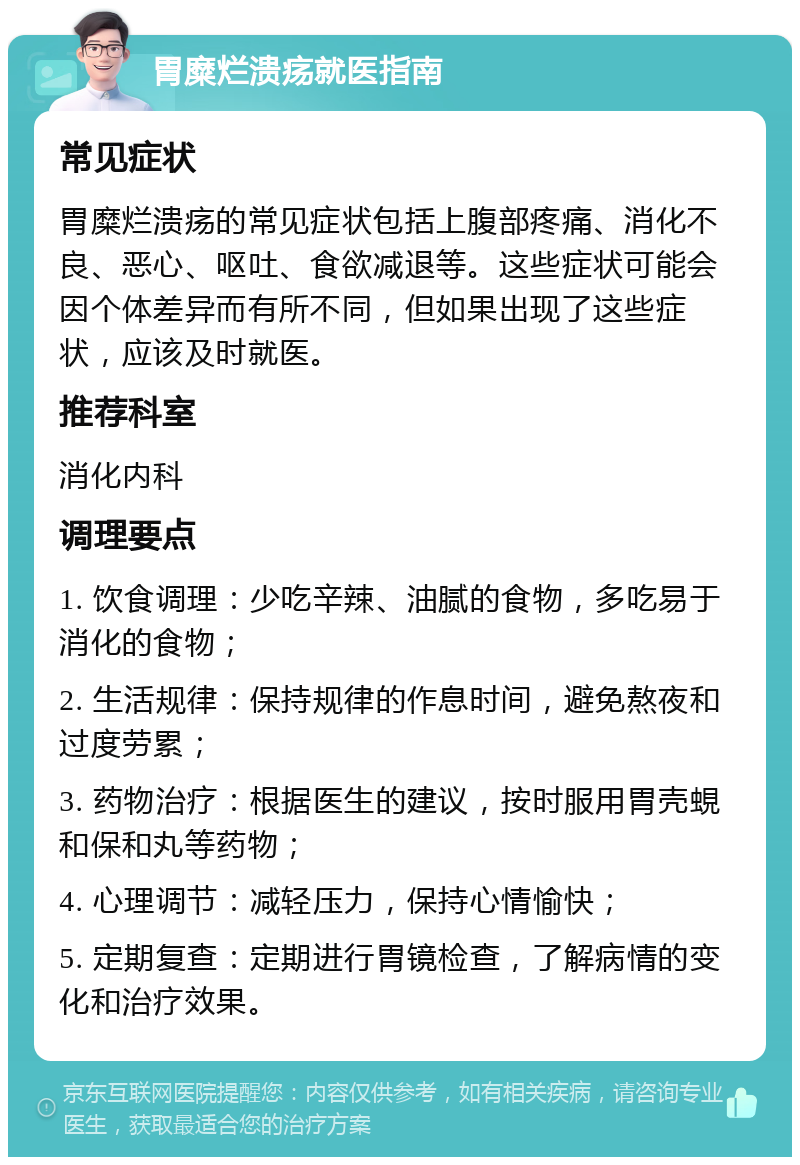 胃糜烂溃疡就医指南 常见症状 胃糜烂溃疡的常见症状包括上腹部疼痛、消化不良、恶心、呕吐、食欲减退等。这些症状可能会因个体差异而有所不同，但如果出现了这些症状，应该及时就医。 推荐科室 消化内科 调理要点 1. 饮食调理：少吃辛辣、油腻的食物，多吃易于消化的食物； 2. 生活规律：保持规律的作息时间，避免熬夜和过度劳累； 3. 药物治疗：根据医生的建议，按时服用胃壳蜆和保和丸等药物； 4. 心理调节：减轻压力，保持心情愉快； 5. 定期复查：定期进行胃镜检查，了解病情的变化和治疗效果。