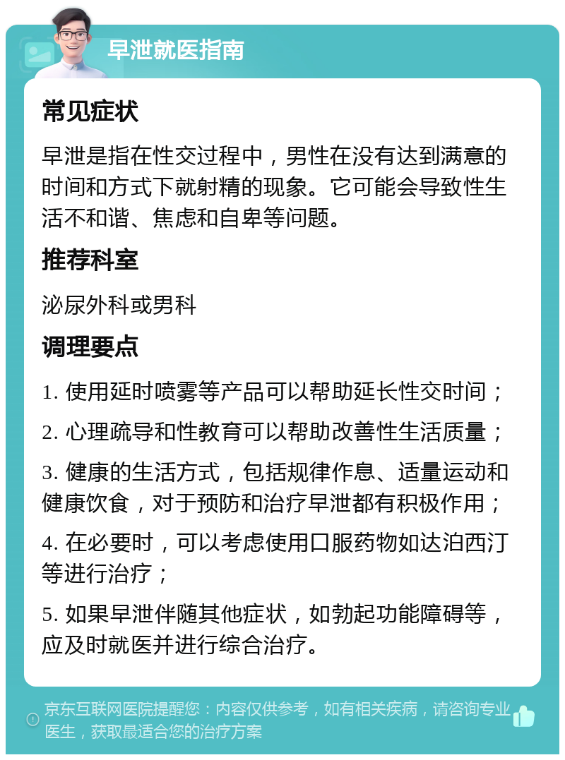 早泄就医指南 常见症状 早泄是指在性交过程中，男性在没有达到满意的时间和方式下就射精的现象。它可能会导致性生活不和谐、焦虑和自卑等问题。 推荐科室 泌尿外科或男科 调理要点 1. 使用延时喷雾等产品可以帮助延长性交时间； 2. 心理疏导和性教育可以帮助改善性生活质量； 3. 健康的生活方式，包括规律作息、适量运动和健康饮食，对于预防和治疗早泄都有积极作用； 4. 在必要时，可以考虑使用口服药物如达泊西汀等进行治疗； 5. 如果早泄伴随其他症状，如勃起功能障碍等，应及时就医并进行综合治疗。