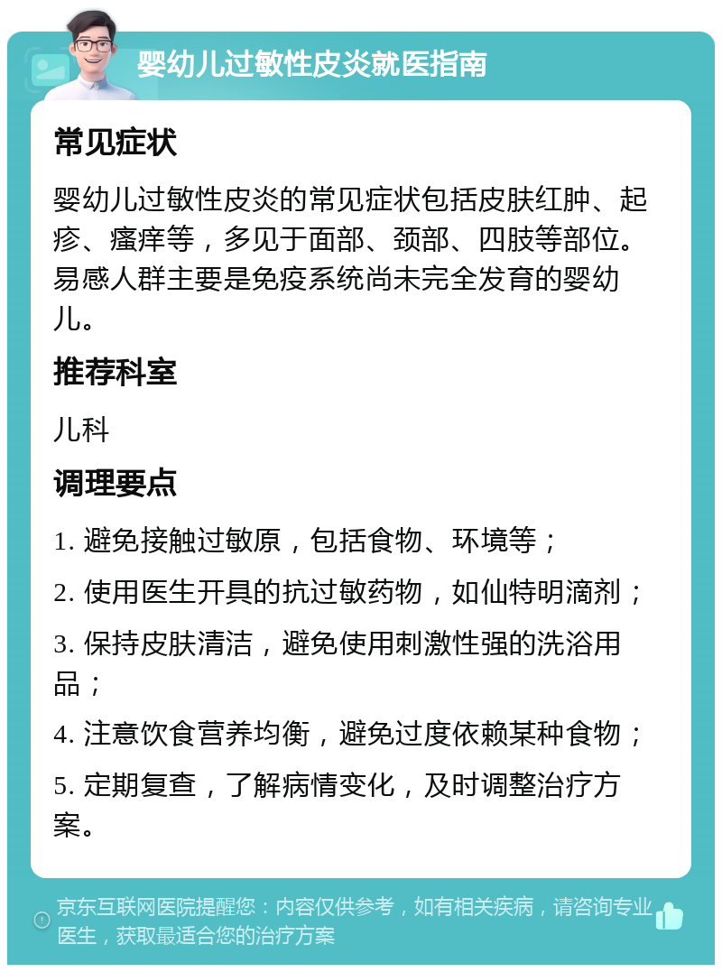 婴幼儿过敏性皮炎就医指南 常见症状 婴幼儿过敏性皮炎的常见症状包括皮肤红肿、起疹、瘙痒等，多见于面部、颈部、四肢等部位。易感人群主要是免疫系统尚未完全发育的婴幼儿。 推荐科室 儿科 调理要点 1. 避免接触过敏原，包括食物、环境等； 2. 使用医生开具的抗过敏药物，如仙特明滴剂； 3. 保持皮肤清洁，避免使用刺激性强的洗浴用品； 4. 注意饮食营养均衡，避免过度依赖某种食物； 5. 定期复查，了解病情变化，及时调整治疗方案。