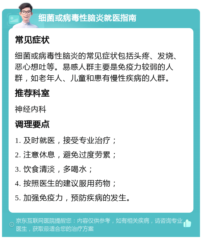 细菌或病毒性脑炎就医指南 常见症状 细菌或病毒性脑炎的常见症状包括头疼、发烧、恶心想吐等。易感人群主要是免疫力较弱的人群，如老年人、儿童和患有慢性疾病的人群。 推荐科室 神经内科 调理要点 1. 及时就医，接受专业治疗； 2. 注意休息，避免过度劳累； 3. 饮食清淡，多喝水； 4. 按照医生的建议服用药物； 5. 加强免疫力，预防疾病的发生。