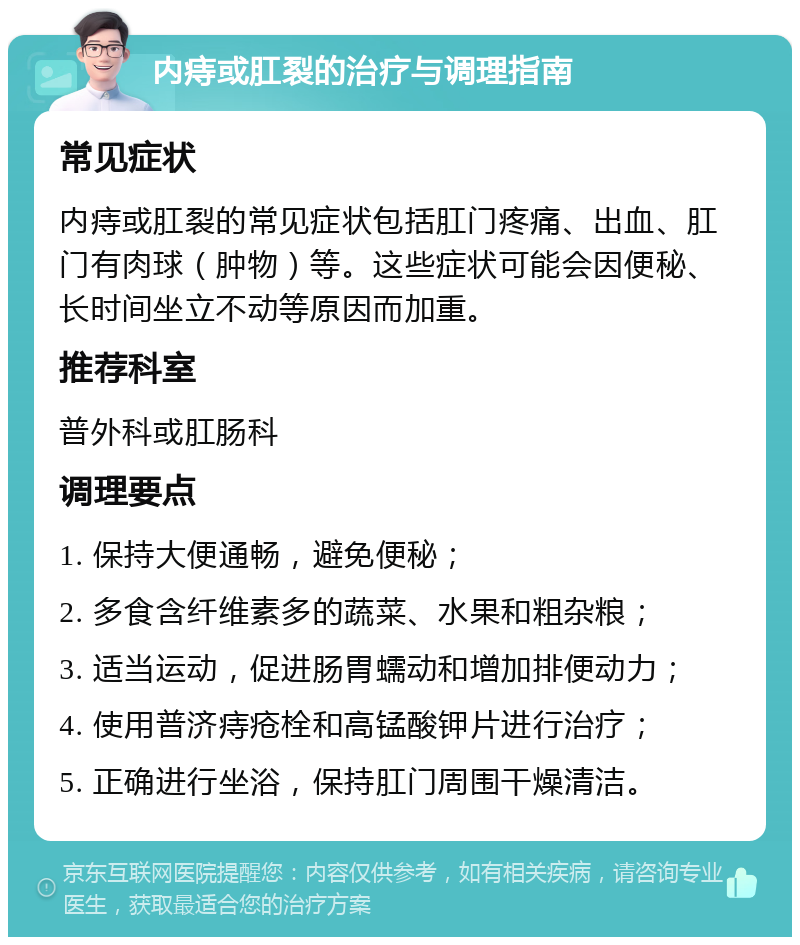 内痔或肛裂的治疗与调理指南 常见症状 内痔或肛裂的常见症状包括肛门疼痛、出血、肛门有肉球（肿物）等。这些症状可能会因便秘、长时间坐立不动等原因而加重。 推荐科室 普外科或肛肠科 调理要点 1. 保持大便通畅，避免便秘； 2. 多食含纤维素多的蔬菜、水果和粗杂粮； 3. 适当运动，促进肠胃蠕动和增加排便动力； 4. 使用普济痔疮栓和高锰酸钾片进行治疗； 5. 正确进行坐浴，保持肛门周围干燥清洁。