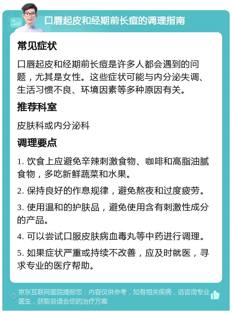 口唇起皮和经期前长痘的调理指南 常见症状 口唇起皮和经期前长痘是许多人都会遇到的问题，尤其是女性。这些症状可能与内分泌失调、生活习惯不良、环境因素等多种原因有关。 推荐科室 皮肤科或内分泌科 调理要点 1. 饮食上应避免辛辣刺激食物、咖啡和高脂油腻食物，多吃新鲜蔬菜和水果。 2. 保持良好的作息规律，避免熬夜和过度疲劳。 3. 使用温和的护肤品，避免使用含有刺激性成分的产品。 4. 可以尝试口服皮肤病血毒丸等中药进行调理。 5. 如果症状严重或持续不改善，应及时就医，寻求专业的医疗帮助。