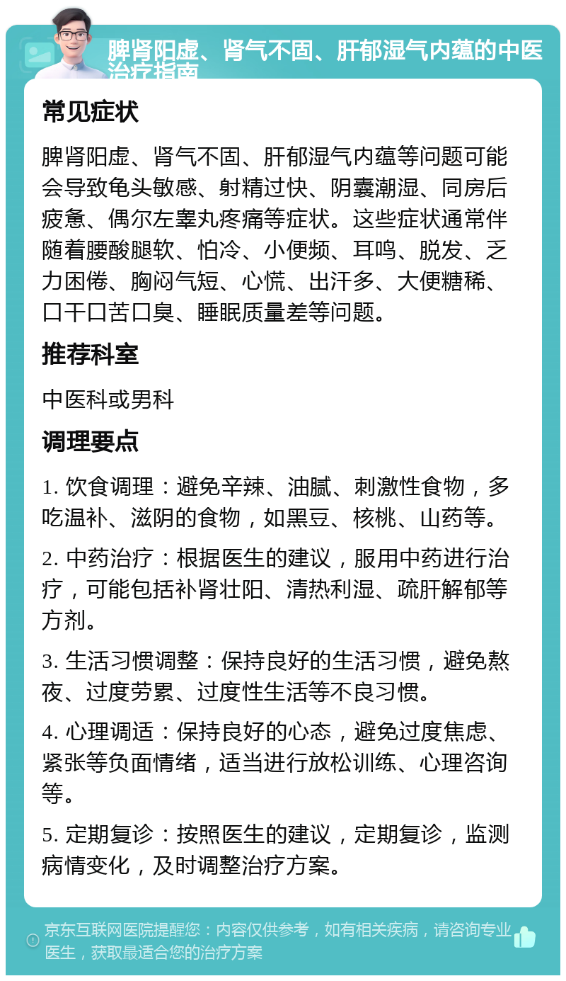 脾肾阳虚、肾气不固、肝郁湿气内蕴的中医治疗指南 常见症状 脾肾阳虚、肾气不固、肝郁湿气内蕴等问题可能会导致龟头敏感、射精过快、阴囊潮湿、同房后疲惫、偶尔左睾丸疼痛等症状。这些症状通常伴随着腰酸腿软、怕冷、小便频、耳鸣、脱发、乏力困倦、胸闷气短、心慌、出汗多、大便糖稀、口干口苦口臭、睡眠质量差等问题。 推荐科室 中医科或男科 调理要点 1. 饮食调理：避免辛辣、油腻、刺激性食物，多吃温补、滋阴的食物，如黑豆、核桃、山药等。 2. 中药治疗：根据医生的建议，服用中药进行治疗，可能包括补肾壮阳、清热利湿、疏肝解郁等方剂。 3. 生活习惯调整：保持良好的生活习惯，避免熬夜、过度劳累、过度性生活等不良习惯。 4. 心理调适：保持良好的心态，避免过度焦虑、紧张等负面情绪，适当进行放松训练、心理咨询等。 5. 定期复诊：按照医生的建议，定期复诊，监测病情变化，及时调整治疗方案。