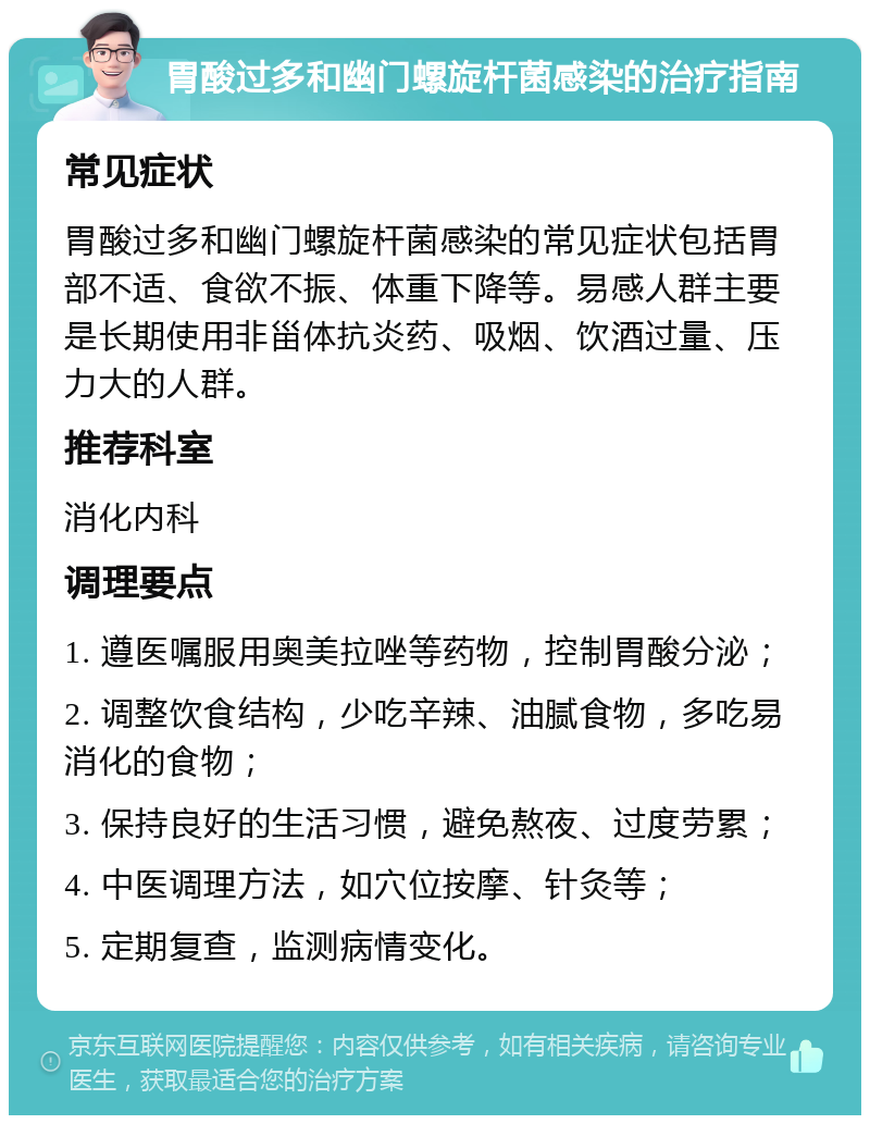 胃酸过多和幽门螺旋杆菌感染的治疗指南 常见症状 胃酸过多和幽门螺旋杆菌感染的常见症状包括胃部不适、食欲不振、体重下降等。易感人群主要是长期使用非甾体抗炎药、吸烟、饮酒过量、压力大的人群。 推荐科室 消化内科 调理要点 1. 遵医嘱服用奥美拉唑等药物，控制胃酸分泌； 2. 调整饮食结构，少吃辛辣、油腻食物，多吃易消化的食物； 3. 保持良好的生活习惯，避免熬夜、过度劳累； 4. 中医调理方法，如穴位按摩、针灸等； 5. 定期复查，监测病情变化。