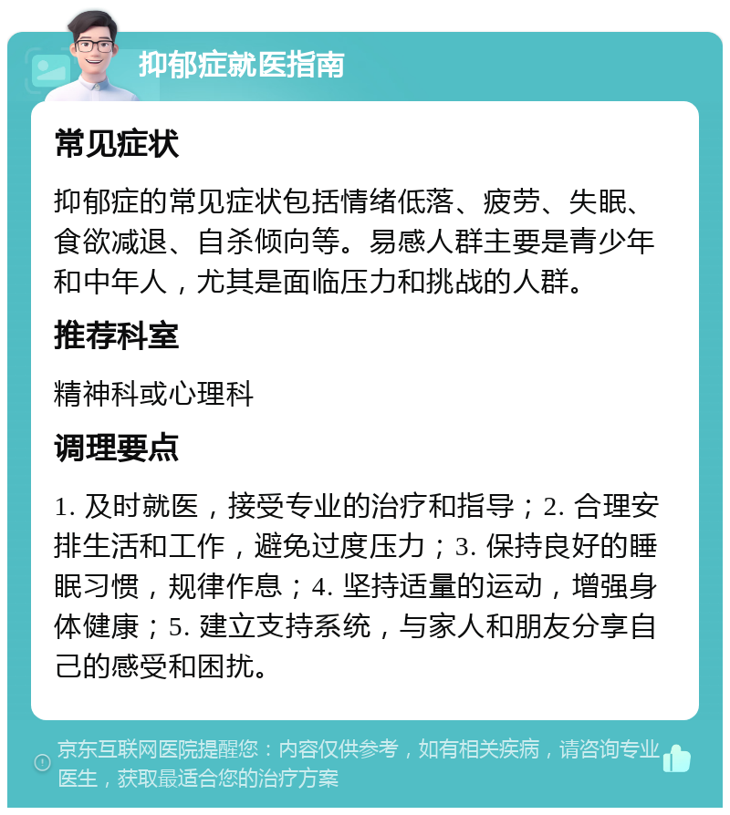 抑郁症就医指南 常见症状 抑郁症的常见症状包括情绪低落、疲劳、失眠、食欲减退、自杀倾向等。易感人群主要是青少年和中年人，尤其是面临压力和挑战的人群。 推荐科室 精神科或心理科 调理要点 1. 及时就医，接受专业的治疗和指导；2. 合理安排生活和工作，避免过度压力；3. 保持良好的睡眠习惯，规律作息；4. 坚持适量的运动，增强身体健康；5. 建立支持系统，与家人和朋友分享自己的感受和困扰。