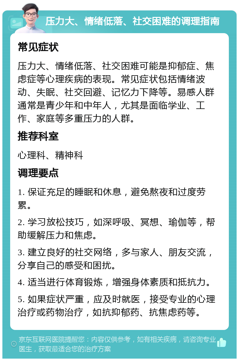 压力大、情绪低落、社交困难的调理指南 常见症状 压力大、情绪低落、社交困难可能是抑郁症、焦虑症等心理疾病的表现。常见症状包括情绪波动、失眠、社交回避、记忆力下降等。易感人群通常是青少年和中年人，尤其是面临学业、工作、家庭等多重压力的人群。 推荐科室 心理科、精神科 调理要点 1. 保证充足的睡眠和休息，避免熬夜和过度劳累。 2. 学习放松技巧，如深呼吸、冥想、瑜伽等，帮助缓解压力和焦虑。 3. 建立良好的社交网络，多与家人、朋友交流，分享自己的感受和困扰。 4. 适当进行体育锻炼，增强身体素质和抵抗力。 5. 如果症状严重，应及时就医，接受专业的心理治疗或药物治疗，如抗抑郁药、抗焦虑药等。