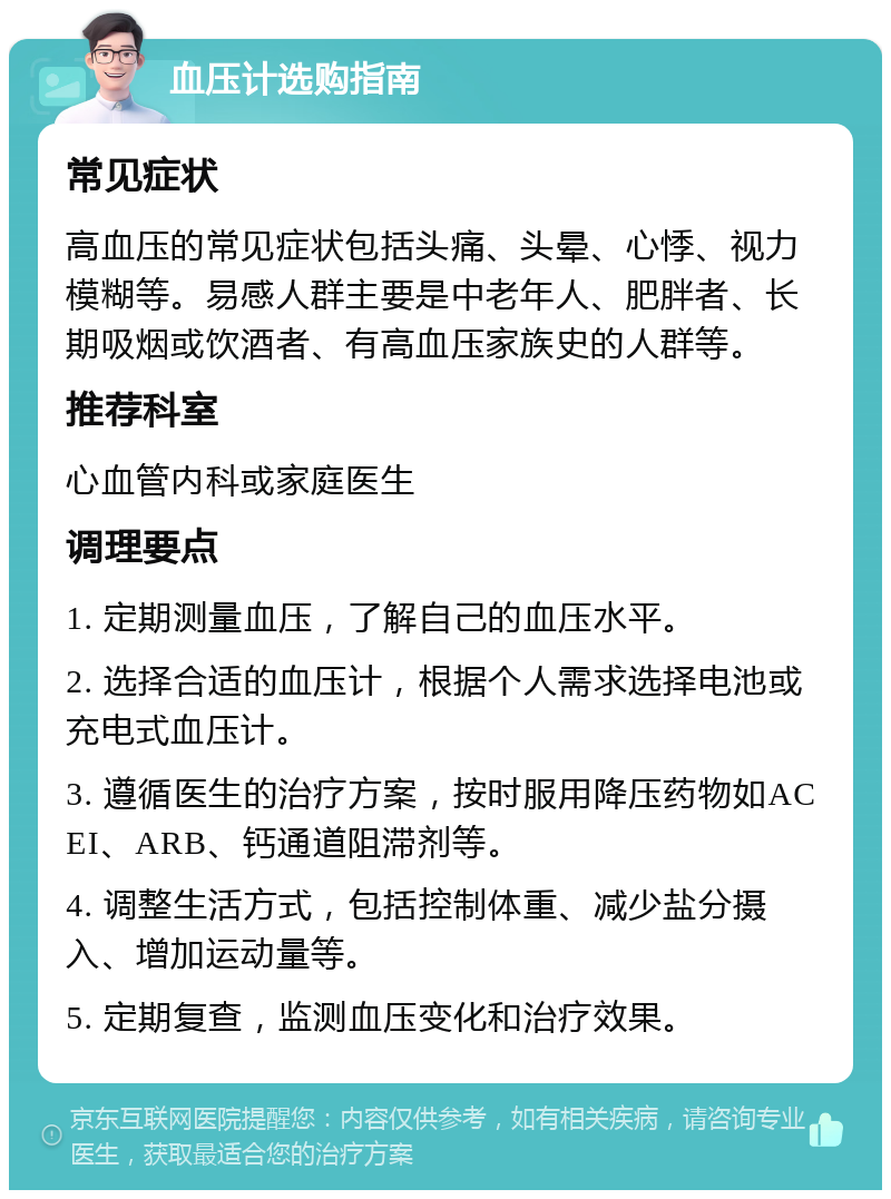 血压计选购指南 常见症状 高血压的常见症状包括头痛、头晕、心悸、视力模糊等。易感人群主要是中老年人、肥胖者、长期吸烟或饮酒者、有高血压家族史的人群等。 推荐科室 心血管内科或家庭医生 调理要点 1. 定期测量血压，了解自己的血压水平。 2. 选择合适的血压计，根据个人需求选择电池或充电式血压计。 3. 遵循医生的治疗方案，按时服用降压药物如ACEI、ARB、钙通道阻滞剂等。 4. 调整生活方式，包括控制体重、减少盐分摄入、增加运动量等。 5. 定期复查，监测血压变化和治疗效果。