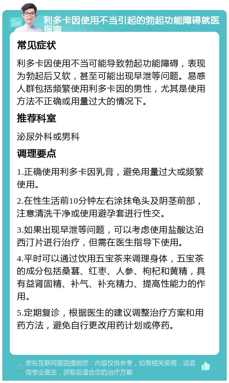 利多卡因使用不当引起的勃起功能障碍就医指南 常见症状 利多卡因使用不当可能导致勃起功能障碍，表现为勃起后又软，甚至可能出现早泄等问题。易感人群包括频繁使用利多卡因的男性，尤其是使用方法不正确或用量过大的情况下。 推荐科室 泌尿外科或男科 调理要点 1.正确使用利多卡因乳膏，避免用量过大或频繁使用。 2.在性生活前10分钟左右涂抹龟头及阴茎前部，注意清洗干净或使用避孕套进行性交。 3.如果出现早泄等问题，可以考虑使用盐酸达泊西汀片进行治疗，但需在医生指导下使用。 4.平时可以通过饮用五宝茶来调理身体，五宝茶的成分包括桑葚、红枣、人参、枸杞和黄精，具有益肾固精、补气、补充精力、提高性能力的作用。 5.定期复诊，根据医生的建议调整治疗方案和用药方法，避免自行更改用药计划或停药。