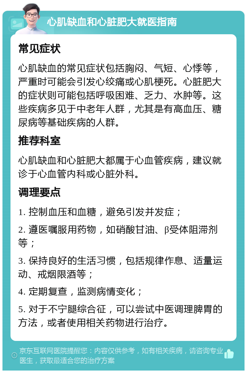 心肌缺血和心脏肥大就医指南 常见症状 心肌缺血的常见症状包括胸闷、气短、心悸等，严重时可能会引发心绞痛或心肌梗死。心脏肥大的症状则可能包括呼吸困难、乏力、水肿等。这些疾病多见于中老年人群，尤其是有高血压、糖尿病等基础疾病的人群。 推荐科室 心肌缺血和心脏肥大都属于心血管疾病，建议就诊于心血管内科或心脏外科。 调理要点 1. 控制血压和血糖，避免引发并发症； 2. 遵医嘱服用药物，如硝酸甘油、β受体阻滞剂等； 3. 保持良好的生活习惯，包括规律作息、适量运动、戒烟限酒等； 4. 定期复查，监测病情变化； 5. 对于不宁腿综合征，可以尝试中医调理脾胃的方法，或者使用相关药物进行治疗。