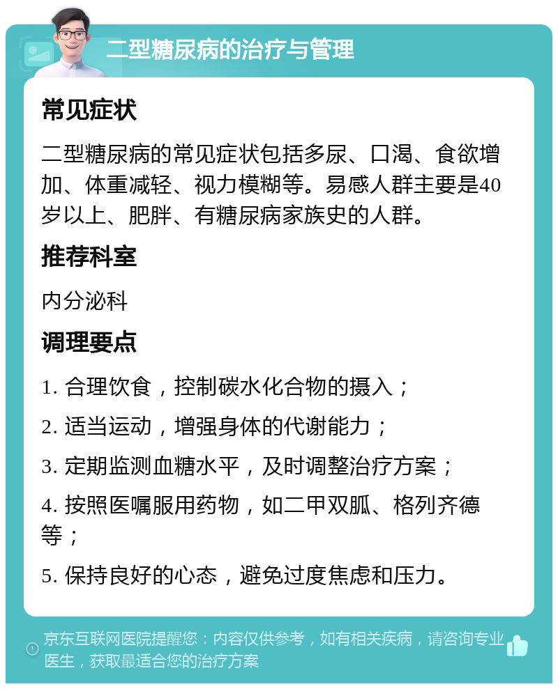 二型糖尿病的治疗与管理 常见症状 二型糖尿病的常见症状包括多尿、口渴、食欲增加、体重减轻、视力模糊等。易感人群主要是40岁以上、肥胖、有糖尿病家族史的人群。 推荐科室 内分泌科 调理要点 1. 合理饮食，控制碳水化合物的摄入； 2. 适当运动，增强身体的代谢能力； 3. 定期监测血糖水平，及时调整治疗方案； 4. 按照医嘱服用药物，如二甲双胍、格列齐德等； 5. 保持良好的心态，避免过度焦虑和压力。