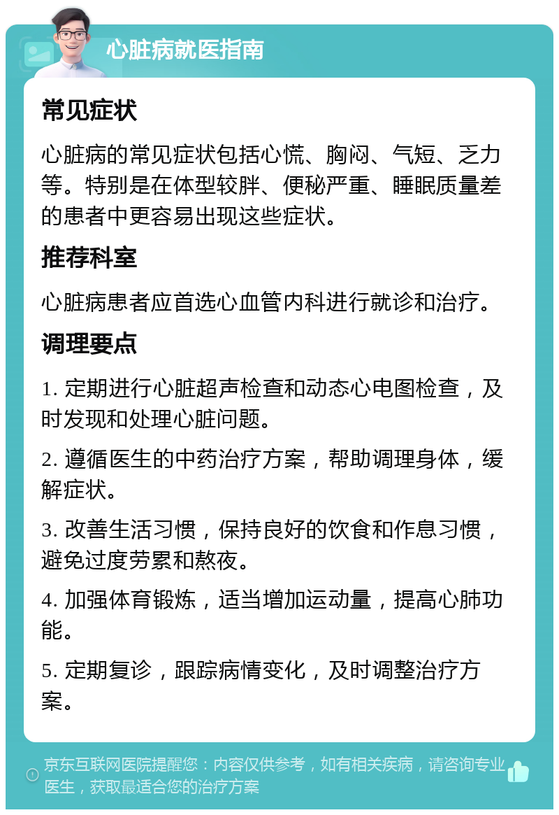 心脏病就医指南 常见症状 心脏病的常见症状包括心慌、胸闷、气短、乏力等。特别是在体型较胖、便秘严重、睡眠质量差的患者中更容易出现这些症状。 推荐科室 心脏病患者应首选心血管内科进行就诊和治疗。 调理要点 1. 定期进行心脏超声检查和动态心电图检查，及时发现和处理心脏问题。 2. 遵循医生的中药治疗方案，帮助调理身体，缓解症状。 3. 改善生活习惯，保持良好的饮食和作息习惯，避免过度劳累和熬夜。 4. 加强体育锻炼，适当增加运动量，提高心肺功能。 5. 定期复诊，跟踪病情变化，及时调整治疗方案。