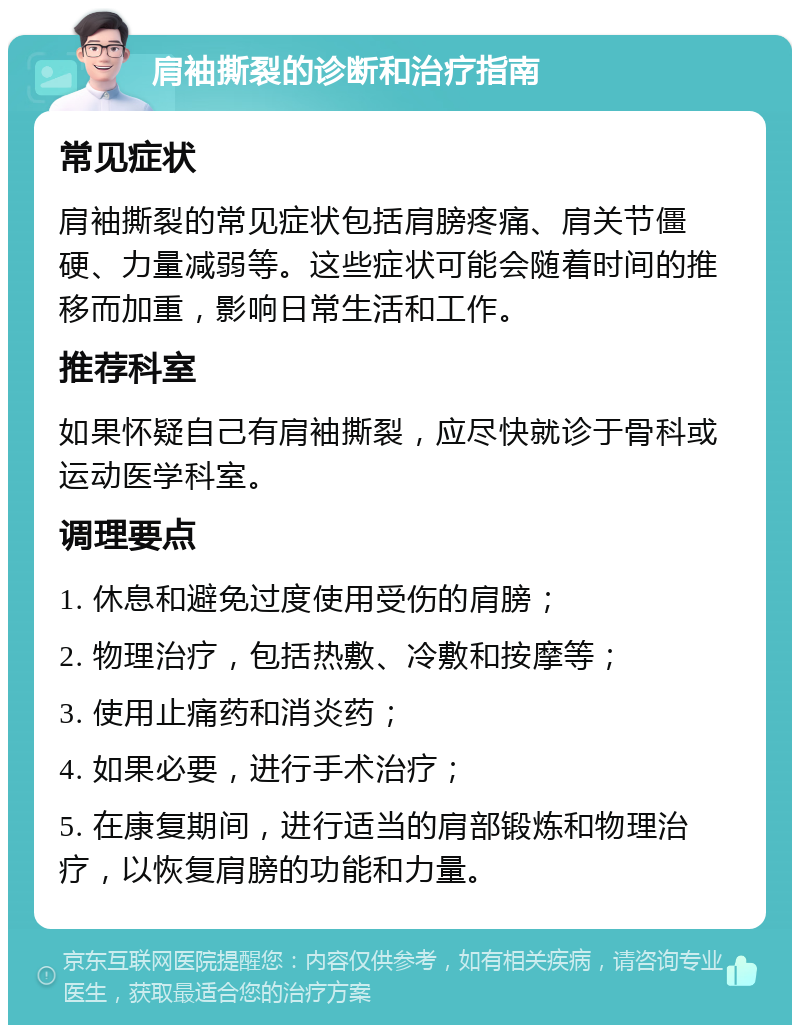 肩袖撕裂的诊断和治疗指南 常见症状 肩袖撕裂的常见症状包括肩膀疼痛、肩关节僵硬、力量减弱等。这些症状可能会随着时间的推移而加重，影响日常生活和工作。 推荐科室 如果怀疑自己有肩袖撕裂，应尽快就诊于骨科或运动医学科室。 调理要点 1. 休息和避免过度使用受伤的肩膀； 2. 物理治疗，包括热敷、冷敷和按摩等； 3. 使用止痛药和消炎药； 4. 如果必要，进行手术治疗； 5. 在康复期间，进行适当的肩部锻炼和物理治疗，以恢复肩膀的功能和力量。