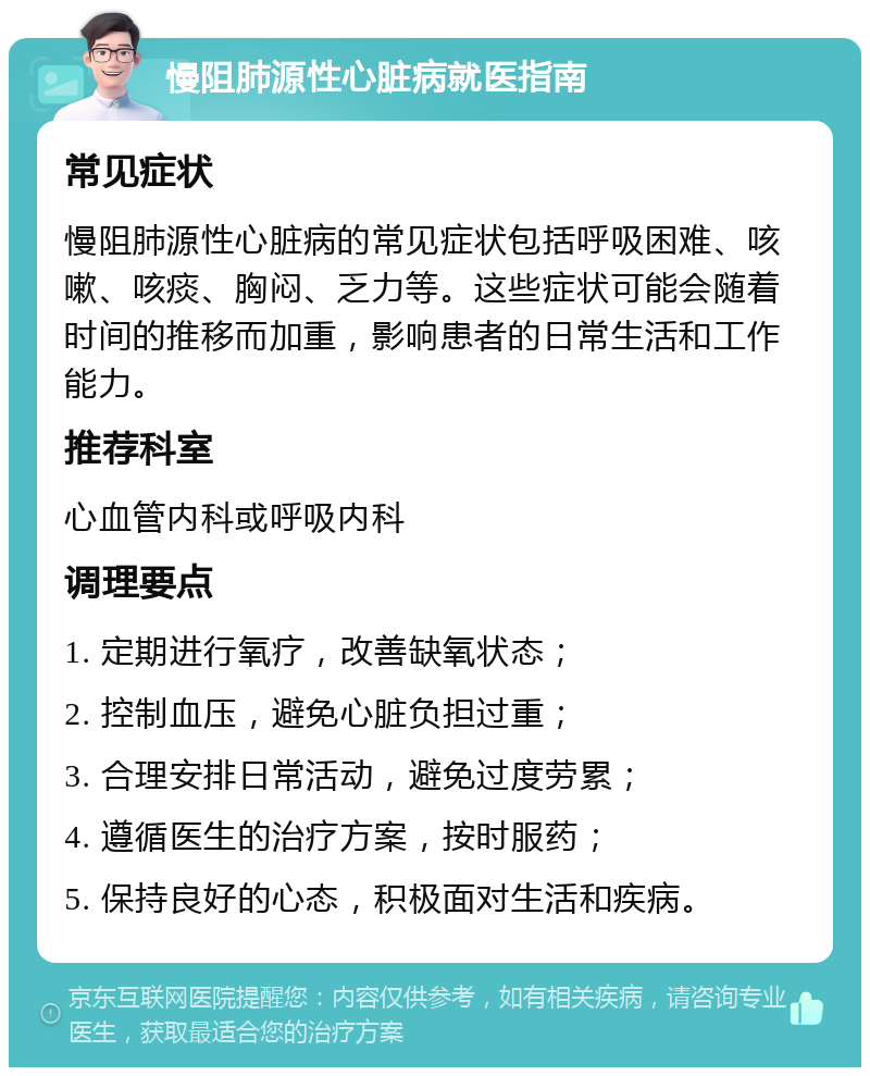 慢阻肺源性心脏病就医指南 常见症状 慢阻肺源性心脏病的常见症状包括呼吸困难、咳嗽、咳痰、胸闷、乏力等。这些症状可能会随着时间的推移而加重，影响患者的日常生活和工作能力。 推荐科室 心血管内科或呼吸内科 调理要点 1. 定期进行氧疗，改善缺氧状态； 2. 控制血压，避免心脏负担过重； 3. 合理安排日常活动，避免过度劳累； 4. 遵循医生的治疗方案，按时服药； 5. 保持良好的心态，积极面对生活和疾病。